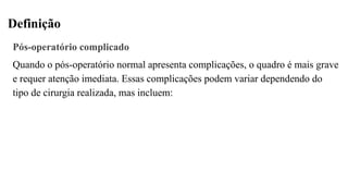 Definição
Pós-operatório complicado
Quando o pós-operatório normal apresenta complicações, o quadro é mais grave
e requer atenção imediata. Essas complicações podem variar dependendo do
tipo de cirurgia realizada, mas incluem:
 