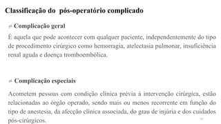 Classificação do pós-operatório complicado
 Complicação geral
É aquela que pode acontecer com qualquer paciente, independentemente do tipo
de procedimento cirúrgico como hemorragia, atelectasia pulmonar, insuficiência
renal aguda e doença tromboembólica.
 Complicação especiais
Acometem pessoas com condição clínica prévia à intervenção cirúrgica, estão
relacionadas ao órgão operado, sendo mais ou menos recorrente em função do
tipo de anestesia, da afecção clínica associada, do grau de injúria e dos cuidados
pós-cirúrgicos. 37
 