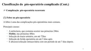 Classificação do pós-operatório complicado (Cont.)
 Complicação pós-operatória recorrente
 Febre no pós-operatório
A febre é uma das complicações pós-operatórias mais comuns.
Principais causas:
• A atelectasia, que costuma ocorrer nas primeiras 24hrs
• Flebite, nas primeiras 48hrs
• Infecção do tracto urinário, em até 72hrs
• Infecção da ferida operatória em até 5 dias após
• E abcesso/colecção intracavitária com um período de até 7 dias depois.
38
 