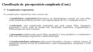 Classificação do pós-operatório complicado (Cont.)
 Complicações respiratórias
As complicações respiratórias mais comuns são:
• A insuficiência respiratória (hipoxêmica ou hipercápnica) consiste em uma delas,
sendo tratada pela doença de base, com suplementação de O2 e ventilação invasiva
• A atelectasia, uma complicação respiratória que pode causar febre, taquipneia,
taquicardia e tosse, pode ser tratada com fisioterapia respiratória, oxigenoterapia e
broncoscopia em casos extremos
• A pneumonia também pode causar febre, taquipneia e tosse produtiva e o tratamento é
feito com fisioterapia respiratória e antibioticoterapia
• O tromboembolismo pulmonar pode causar hemoptise, síncope e embolia maciça. O
tratamento consiste no uso de trombolíticos, como estreptoquinase, uroquinase e rt-PA
(alteplase).
39
 