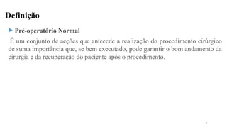 Definição
 Pré-operatório Normal
É um conjunto de acções que antecede a realização do procedimento cirúrgico
de suma importância que, se bem executado, pode garantir o bom andamento da
cirurgia e da recuperação do paciente após o procedimento.
4
 