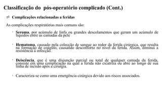 Classificação do pós-operatório complicado (Cont.)
 Complicações relacionadas a feridas
As complicações respiratórias mais comuns são:
• Seroma, por acúmulo de linfa ou grandes descolamentos que geram um acúmulo de
líquidos entre as camadas da pele
• Hematoma, causado pela colecção de sangue ao redor da ferida cirúrgica, que resulta
na formação de coágulo, causando desconforto no nível da ferida. Assim, diminui a
resistência à infecção.
• Deiscência, que é uma disjunção parcial ou total de qualquer camada da ferida,
consiste em uma complicação na qual a ferida não cicatriza ou abre ao longo de sua
linha de incisão após a cirurgia.
• Caracteriza-se como uma emergência cirúrgica devido aos riscos associados.
 