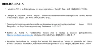 BIBLIOGRAFIA
• Medeiros AC, et al. Princípios do pré e pós-operatório. J Surg Cl Res – Vol. 14 (2) 2023: 92-106
• . Burgos R, Joaquín C, Blay C, Vaqué C. Disease-related malnutrition in hospitalized chronic patients
with complex needs. Clin Nutr. 2020;39:1447–1453.
• Sanarmed.com/pre-operatoria-entenda-sua-importancia-para-a-cirurgia-colunistas/ junho 2020.
Disponível em: http://www.sepsisnet.org. Acesso em 18/03/2022.
• Santos JS, Kemp R. Fundamentos básicos para a cirurgia e cuidados perioperatórios.
http://www.fmrp.usp.br/revista. Medicina (Ribeirão Preto) 2021;2011;44(1): 2-17
• Protocolo Institucional de Manejo de Cuidados Pré- Operatórios Gerente do protocolo: Drª. Maria
Beatriz Gandra de Souza Dias, Versão atualizada em janeiro de 2022 e Sepsis, Hospital Sírio-Libanês
 