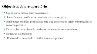Objectivos do pré operatório
 Optimizar o estado geral do paciente;
 Identificar e classificar os possíveis riscos cirúrgicos;
 Estabelecer medidas profiláticas para que esses riscos sejam minimizados o
máximo possível;
 Desenvolver um plano de cuidados perioperatórios apropriado;
 Educação do paciente;
 Reduzindo a ansiedade e facilitando a recuperação.
5
 