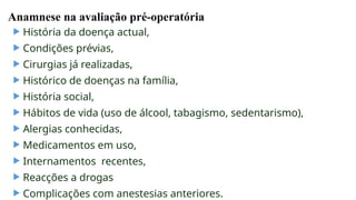Anamnese na avaliação pré-operatória
 História da doença actual,
 Condições prévias,
 Cirurgias já realizadas,
 Histórico de doenças na família,
 História social,
 Hábitos de vida (uso de álcool, tabagismo, sedentarismo),
 Alergias conhecidas,
 Medicamentos em uso,
 Internamentos recentes,
 Reacções a drogas
 Complicações com anestesias anteriores.
 