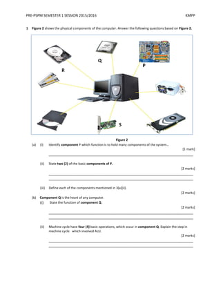 PRE-PSPM SEMESTER 1 SESSION 2015/2016 KMPP
3 Figure 2 shows the physical components of the computer. Answer the following questions based on Figure 2.
Figure 2
(a) (i) Identify component P which function is to hold many components of the system..
[1 mark]
_________________________________________________________________________
(ii) State two (2) of the basic components of P.
[2 marks]
_________________________________________________________________________
_________________________________________________________________________
(iii) Define each of the components mentioned in 3(a)(ii).
[2 marks]
(b) Component Q is the heart of any computer.
(i) State the function of component Q.
[2 marks]
_________________________________________________________________________
_________________________________________________________________________
(ii) Machine cycle have four (4) basic operations, which occur in component Q. Explain the step in
machine cycle which involved ALU.
[2 marks]
_________________________________________________________________________
_________________________________________________________________________
P
Q
R
S
 