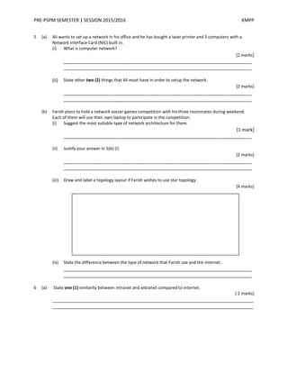 PRE-PSPM SEMESTER 1 SESSION 2015/2016 KMPP
5 (a) Ali wants to set up a network in his office and he has bought a laser printer and 5 computers with a
Network Interface Card (NIC) built in.
(i) What is computer network?
[2 marks]
_________________________________________________________________________
_________________________________________________________________________
(ii) State other two (2) things that Ali must have in order to setup the network.
[2 marks]
_________________________________________________________________________
_________________________________________________________________________
(b) Farish plans to hold a network soccer games competition with his three roommates during weekend.
Each of them will use their own laptop to participate in the competition.
(i) Suggest the most suitable type of network architecture for them.
[1 mark]
_________________________________________________________________________
(ii) Justify your answer in 5(b) (i)
[2 marks]
_________________________________________________________________________
_________________________________________________________________________
(iii) Draw and label a topology layout if Farish wishes to use star topology.
[4 marks]
(iv) State the difference between the type of network that Farish use and the internet.
_________________________________________________________________________
_________________________________________________________________________
6 (a) State one (1) similarity between intranet and extranet compared to internet.
[ 2 marks]
______________________________________________________________________________
______________________________________________________________________________
 