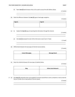 PRE-PSPM SEMESTER 1 SESSION 2015/2016 KMPP
(ii) Name two (2) web browsers that can be used to access the web address above.
[ 2 marks]
_________________________________________________________________________
_________________________________________________________________________
(b) State the difference between the two (2) types of web page navigation.
[3 marks]
Type A: Type B:
(c) (i) Explain the two (2) ways of searching the information through the internet.
[ 2 marks]
_________________________________________________________________________
_________________________________________________________________________
(ii) Give one (1) example for each of the information search tool in 7(c)(i)
[ 1 mark]
_________________________________________________________________________
_________________________________________________________________________
(d) Differentiate between the two types of Internet services below.
[2 marks]
Instant Messaging Message Board
(e) State the similarity between the two types of website below.
[2 marks]
Blog Online Social Network
8 (a) Give two (2) netiquettes that can be applied if someone would like to send a complaint e-mail to Internet
Service Provider due to bad quality of internet speed.
[2 marks]
______________________________________________________________________________
______________________________________________________________________________
 