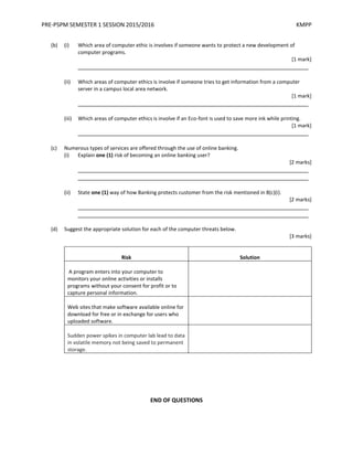 PRE-PSPM SEMESTER 1 SESSION 2015/2016 KMPP
(b) (i) Which area of computer ethic is involves if someone wants to protect a new development of
computer programs.
[1 mark]
_________________________________________________________________________
(ii) Which areas of computer ethics is involve if someone tries to get information from a computer
server in a campus local area network.
[1 mark]
_________________________________________________________________________
(iii) Which areas of computer ethics is involve if an Eco-font is used to save more ink while printing.
[1 mark]
_________________________________________________________________________
(c) Numerous types of services are offered through the use of online banking.
(i) Explain one (1) risk of becoming an online banking user?
[2 marks]
_________________________________________________________________________
_________________________________________________________________________
(ii) State one (1) way of how Banking protects customer from the risk mentioned in 8(c)(i).
[2 marks]
_________________________________________________________________________
_________________________________________________________________________
(d) Suggest the appropriate solution for each of the computer threats below.
[3 marks]
Risk Solution
A program enters into your computer to
monitors your online activities or installs
programs without your consent for profit or to
capture personal information.
Web sites that make software available online for
download for free or in exchange for users who
uploaded software.
Sudden power spikes in computer lab lead to data
in volatile memory not being saved to permanent
storage.
END OF QUESTIONS
 