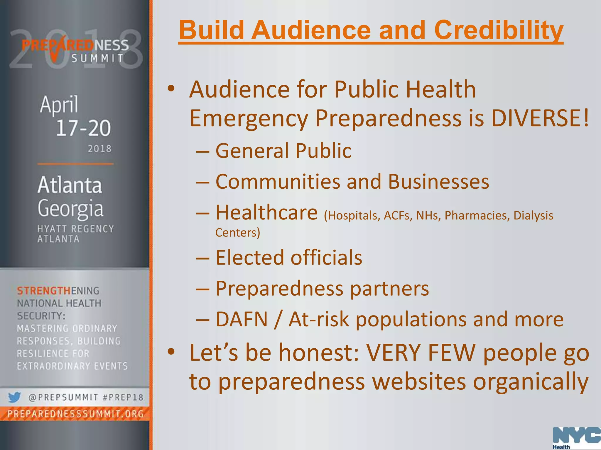 Build Audience and Credibility
• Audience for Public Health
Emergency Preparedness is DIVERSE!
– General Public
– Communities and Businesses
– Healthcare (Hospitals, ACFs, NHs, Pharmacies, Dialysis
Centers)
– Elected officials
– Preparedness partners
– DAFN / At-risk populations and more
• Let’s be honest: VERY FEW people go
to preparedness websites organically
 
