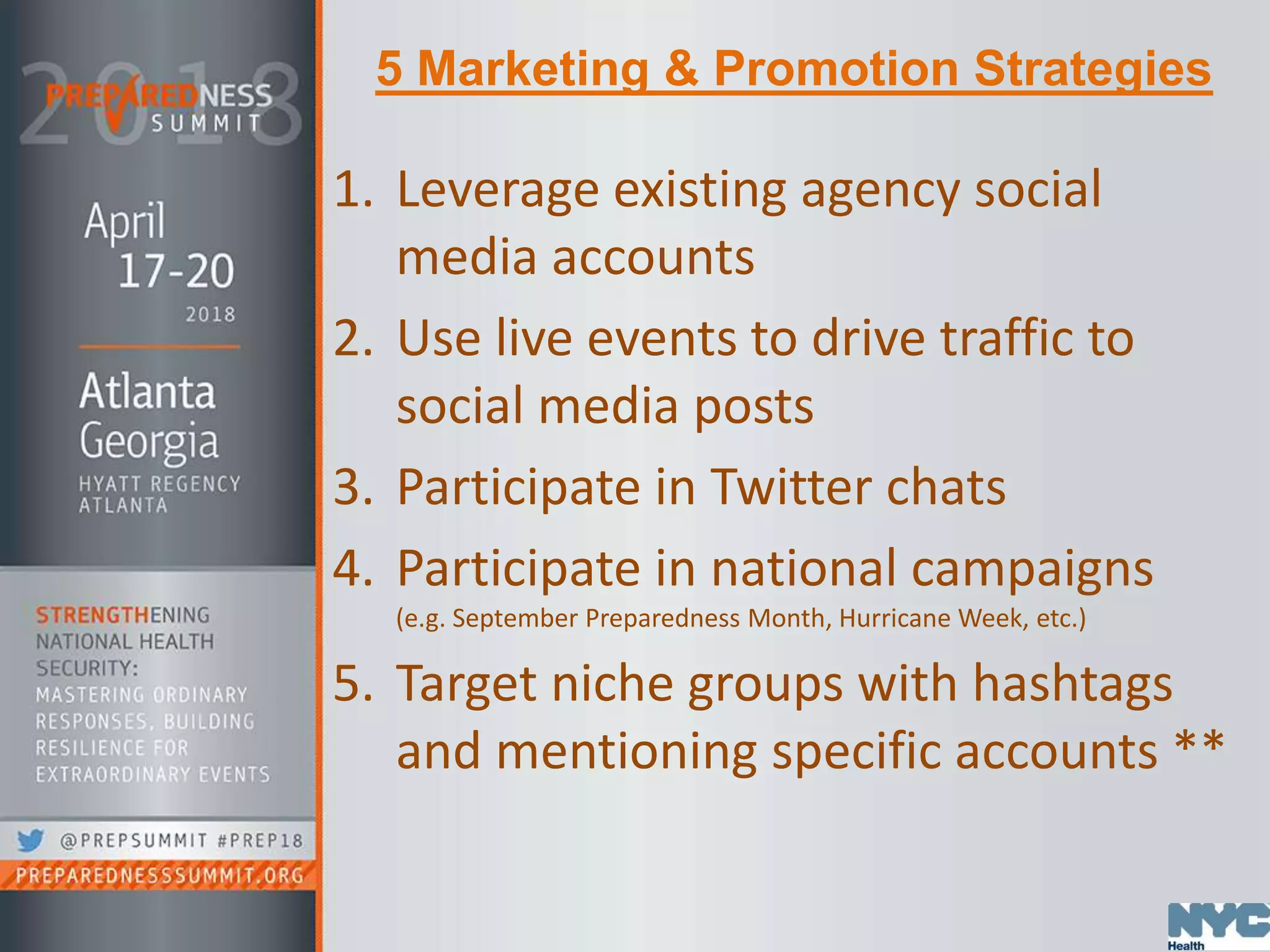 5 Marketing & Promotion Strategies
1. Leverage existing agency social
media accounts
2. Use live events to drive traffic to
social media posts
3. Participate in Twitter chats
4. Participate in national campaigns
(e.g. September Preparedness Month, Hurricane Week, etc.)
5. Target niche groups with hashtags
and mentioning specific accounts **
 