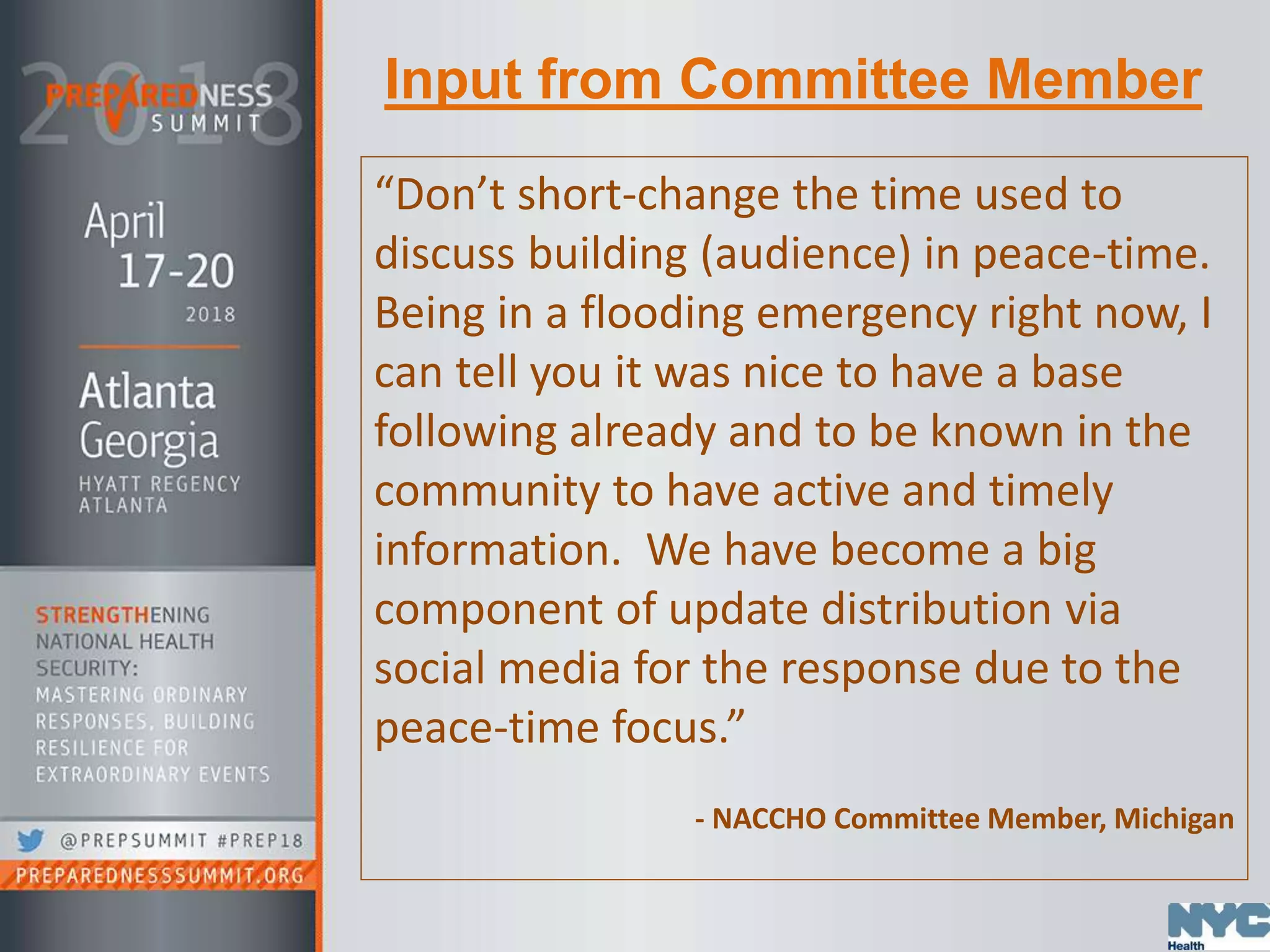 Input from Committee Member
“Don’t short-change the time used to
discuss building (audience) in peace-time.
Being in a flooding emergency right now, I
can tell you it was nice to have a base
following already and to be known in the
community to have active and timely
information. We have become a big
component of update distribution via
social media for the response due to the
peace-time focus.”
- NACCHO Committee Member, Michigan
 