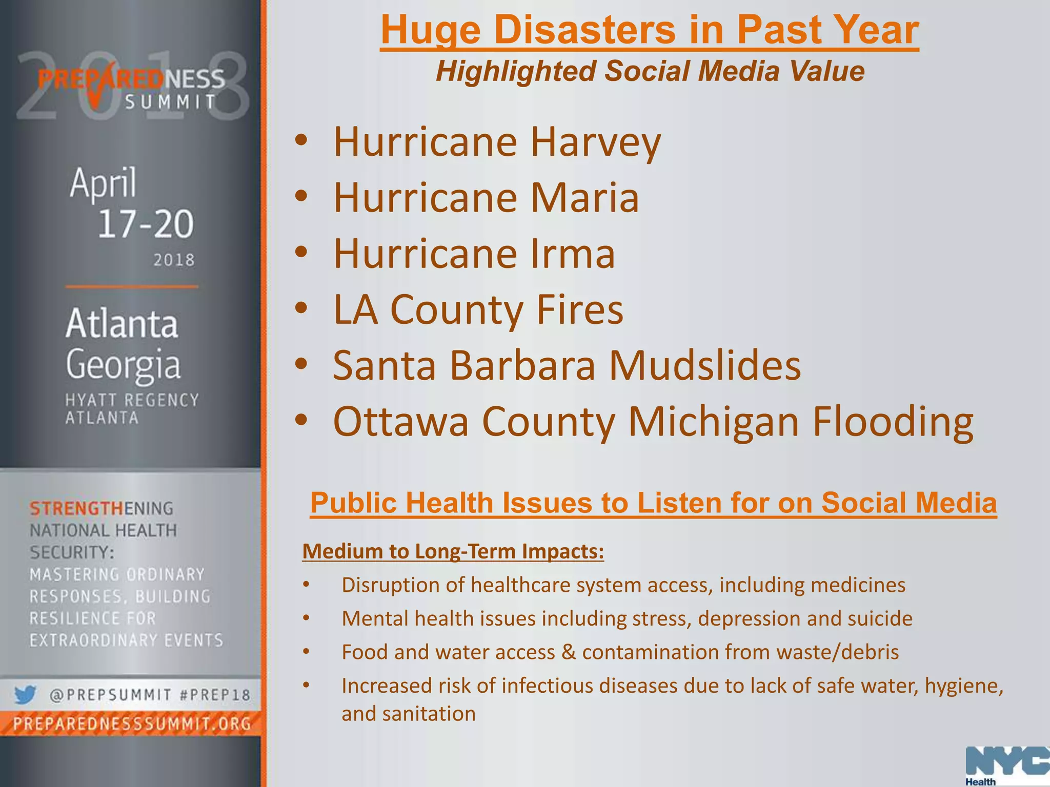 Huge Disasters in Past Year
Highlighted Social Media Value
• Hurricane Harvey
• Hurricane Maria
• Hurricane Irma
• LA County Fires
• Santa Barbara Mudslides
• Ottawa County Michigan Flooding
Public Health Issues to Listen for on Social Media
Medium to Long-Term Impacts:
• Disruption of healthcare system access, including medicines
• Mental health issues including stress, depression and suicide
• Food and water access & contamination from waste/debris
• Increased risk of infectious diseases due to lack of safe water, hygiene,
and sanitation
 