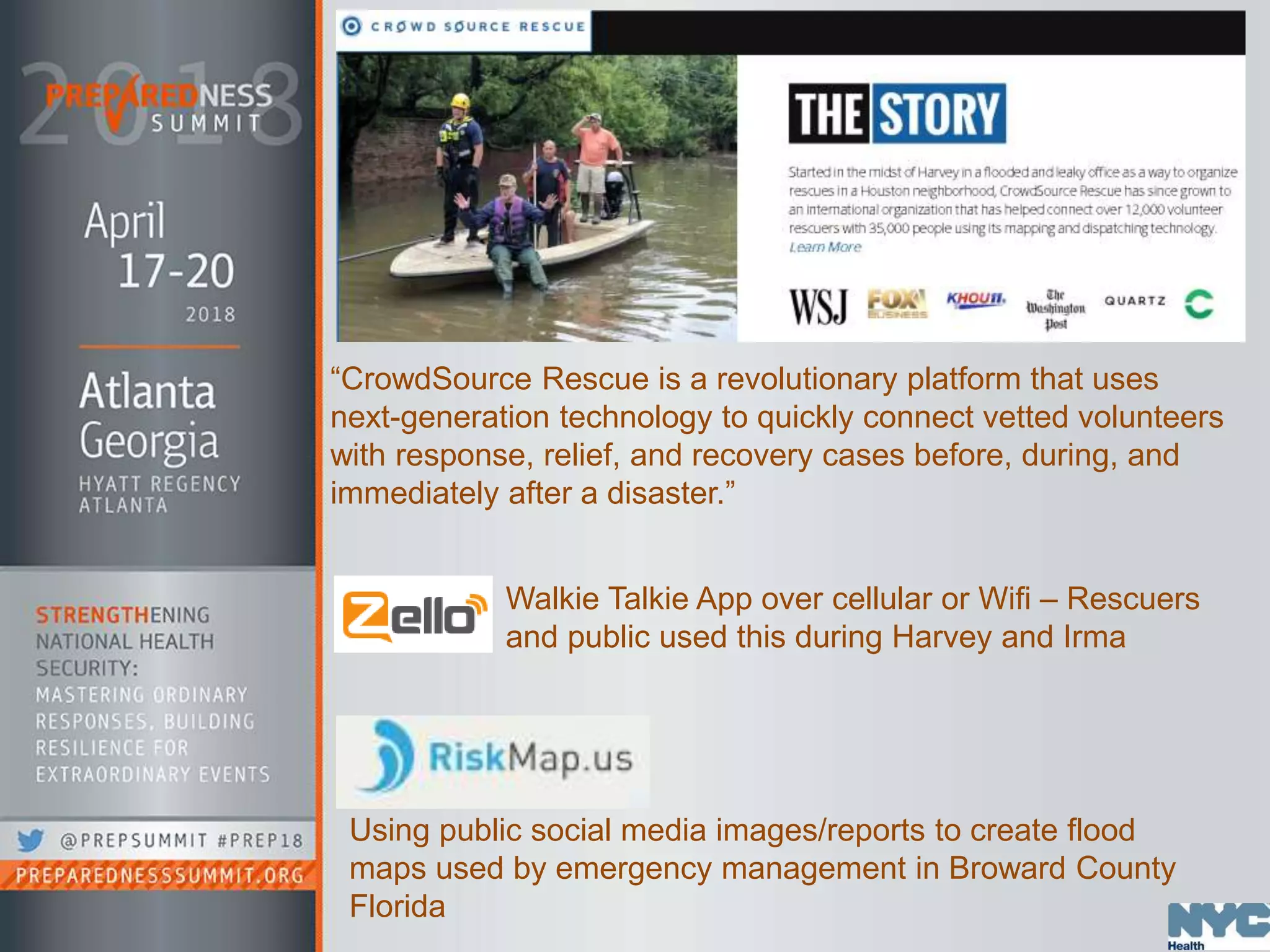 Using public social media images/reports to create flood
maps used by emergency management in Broward County
Florida
“CrowdSource Rescue is a revolutionary platform that uses
next-generation technology to quickly connect vetted volunteers
with response, relief, and recovery cases before, during, and
immediately after a disaster.”
Walkie Talkie App over cellular or Wifi – Rescuers
and public used this during Harvey and Irma
 