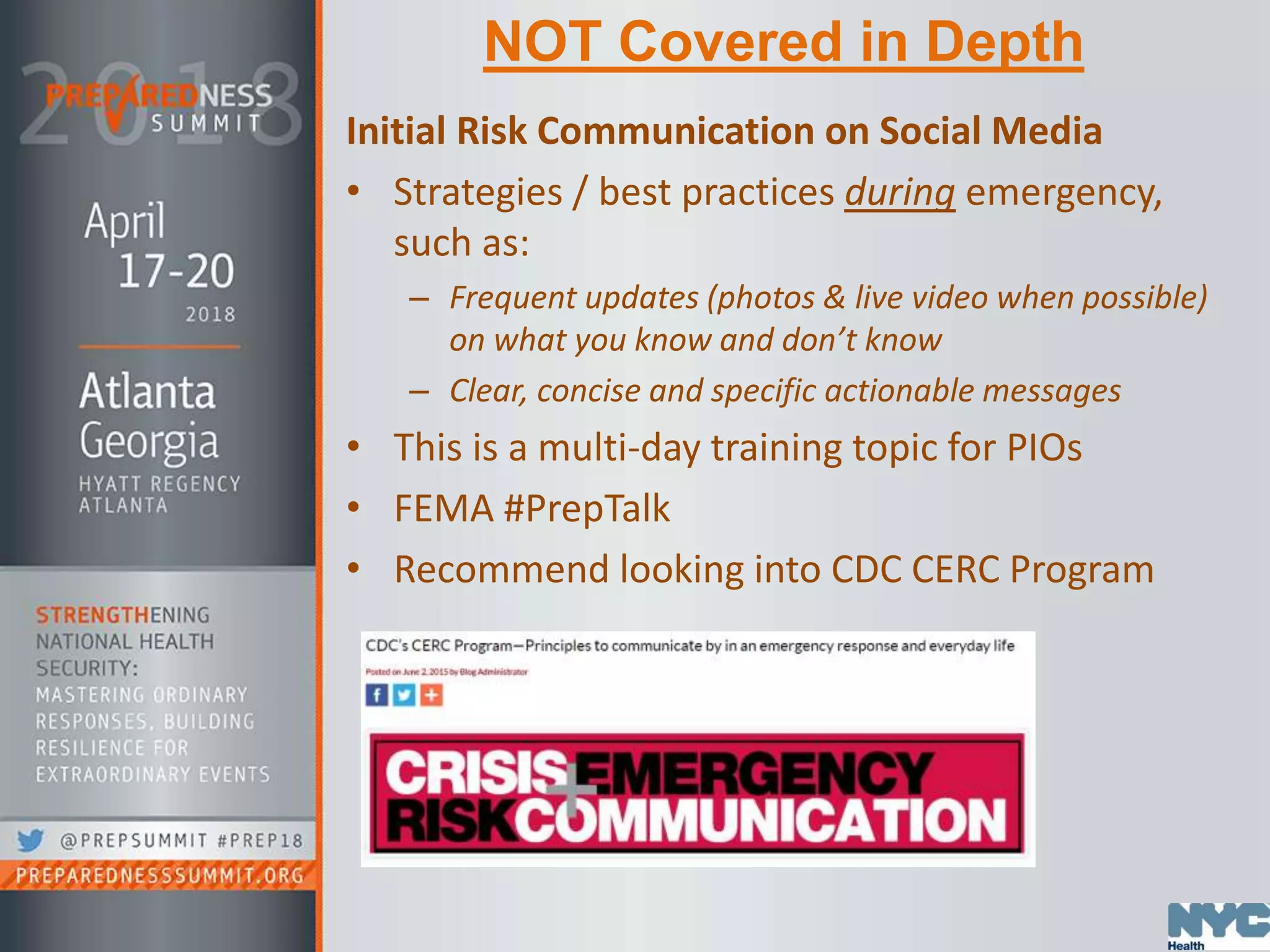 NOT Covered in Depth
Initial Risk Communication on Social Media
• Strategies / best practices during emergency,
such as:
– Frequent updates (photos & live video when possible)
on what you know and don’t know
– Clear, concise and specific actionable messages
• This is a multi-day training topic for PIOs
• FEMA #PrepTalk
• Recommend looking into CDC CERC Program
 