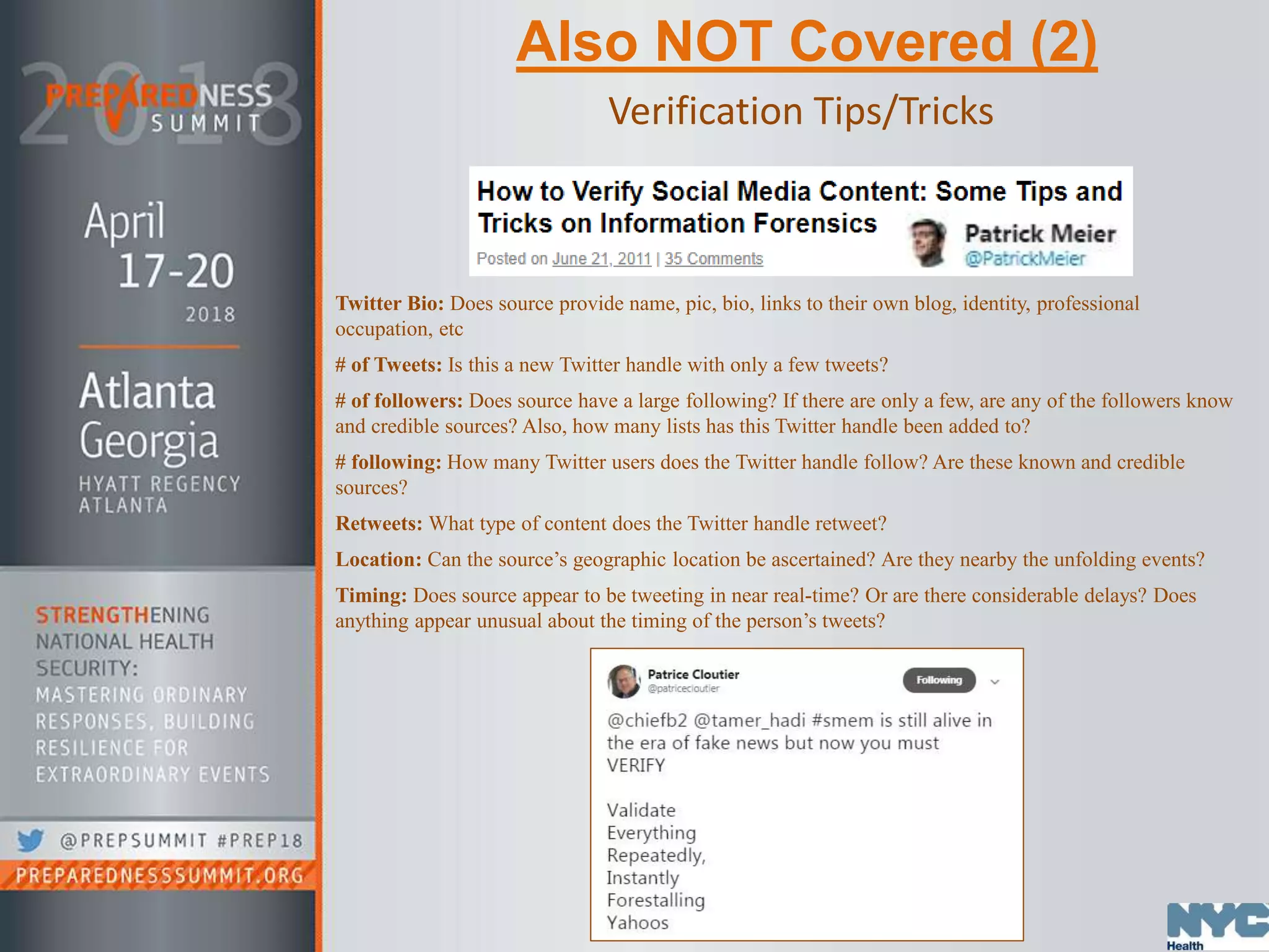 Also NOT Covered (2)
Verification Tips/Tricks
Twitter Bio: Does source provide name, pic, bio, links to their own blog, identity, professional
occupation, etc
# of Tweets: Is this a new Twitter handle with only a few tweets?
# of followers: Does source have a large following? If there are only a few, are any of the followers know
and credible sources? Also, how many lists has this Twitter handle been added to?
# following: How many Twitter users does the Twitter handle follow? Are these known and credible
sources?
Retweets: What type of content does the Twitter handle retweet?
Location: Can the source’s geographic location be ascertained? Are they nearby the unfolding events?
Timing: Does source appear to be tweeting in near real-time? Or are there considerable delays? Does
anything appear unusual about the timing of the person’s tweets?
 