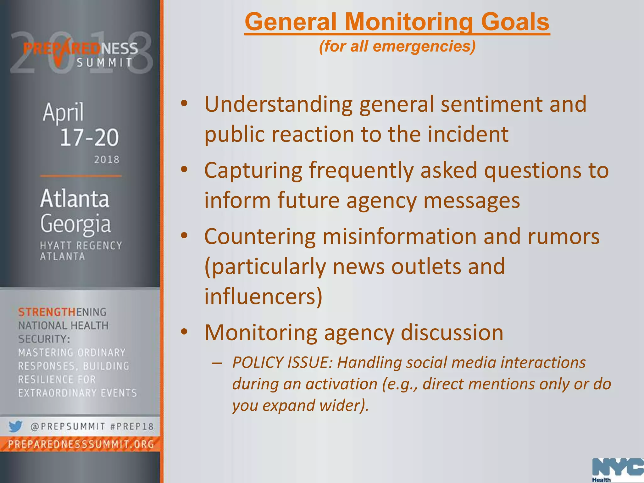 General Monitoring Goals
(for all emergencies)
• Understanding general sentiment and
public reaction to the incident
• Capturing frequently asked questions to
inform future agency messages
• Countering misinformation and rumors
(particularly news outlets and
influencers)
• Monitoring agency discussion
– POLICY ISSUE: Handling social media interactions
during an activation (e.g., direct mentions only or do
you expand wider).
 