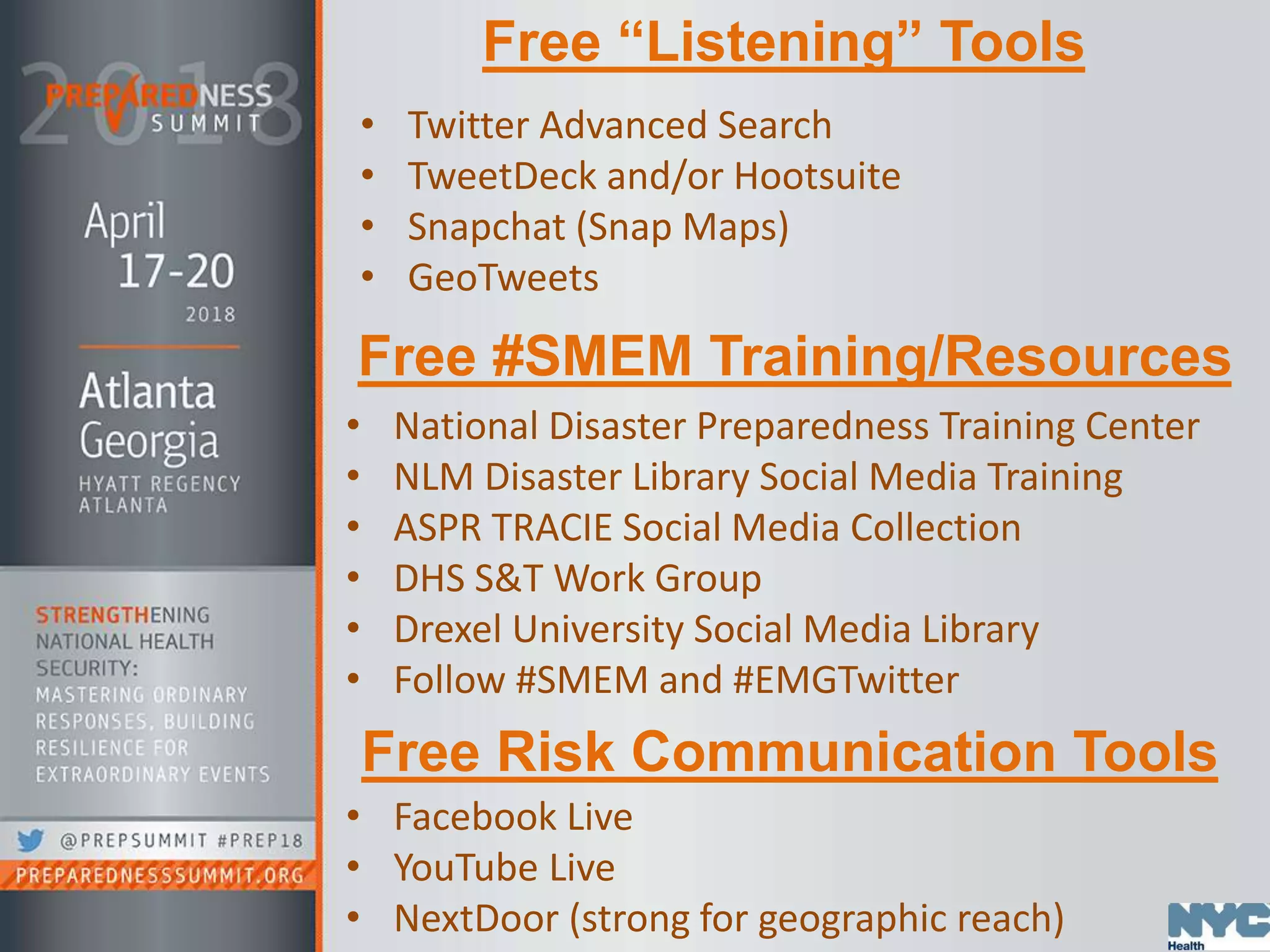 Free “Listening” Tools
• Twitter Advanced Search
• TweetDeck and/or Hootsuite
• Snapchat (Snap Maps)
• GeoTweets
Free #SMEM Training/Resources
• National Disaster Preparedness Training Center
• NLM Disaster Library Social Media Training
• ASPR TRACIE Social Media Collection
• DHS S&T Work Group
• Drexel University Social Media Library
• Follow #SMEM and #EMGTwitter
Free Risk Communication Tools
• Facebook Live
• YouTube Live
• NextDoor (strong for geographic reach)
 