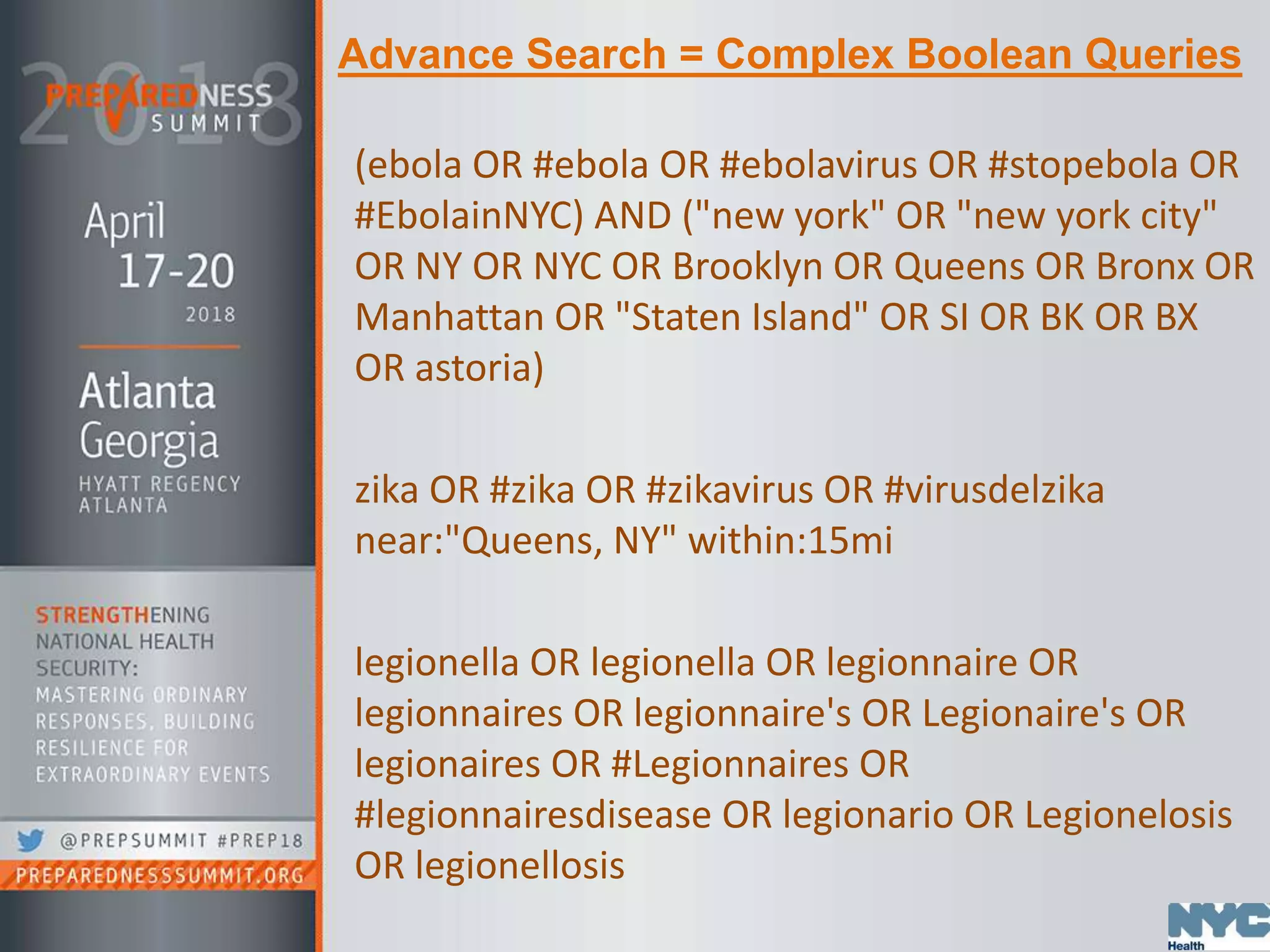 Advance Search = Complex Boolean Queries
(ebola OR #ebola OR #ebolavirus OR #stopebola OR
#EbolainNYC) AND ("new york" OR "new york city"
OR NY OR NYC OR Brooklyn OR Queens OR Bronx OR
Manhattan OR "Staten Island" OR SI OR BK OR BX
OR astoria)
zika OR #zika OR #zikavirus OR #virusdelzika
near:"Queens, NY" within:15mi
legionella OR legionella OR legionnaire OR
legionnaires OR legionnaire's OR Legionaire's OR
legionaires OR #Legionnaires OR
#legionnairesdisease OR legionario OR Legionelosis
OR legionellosis
 