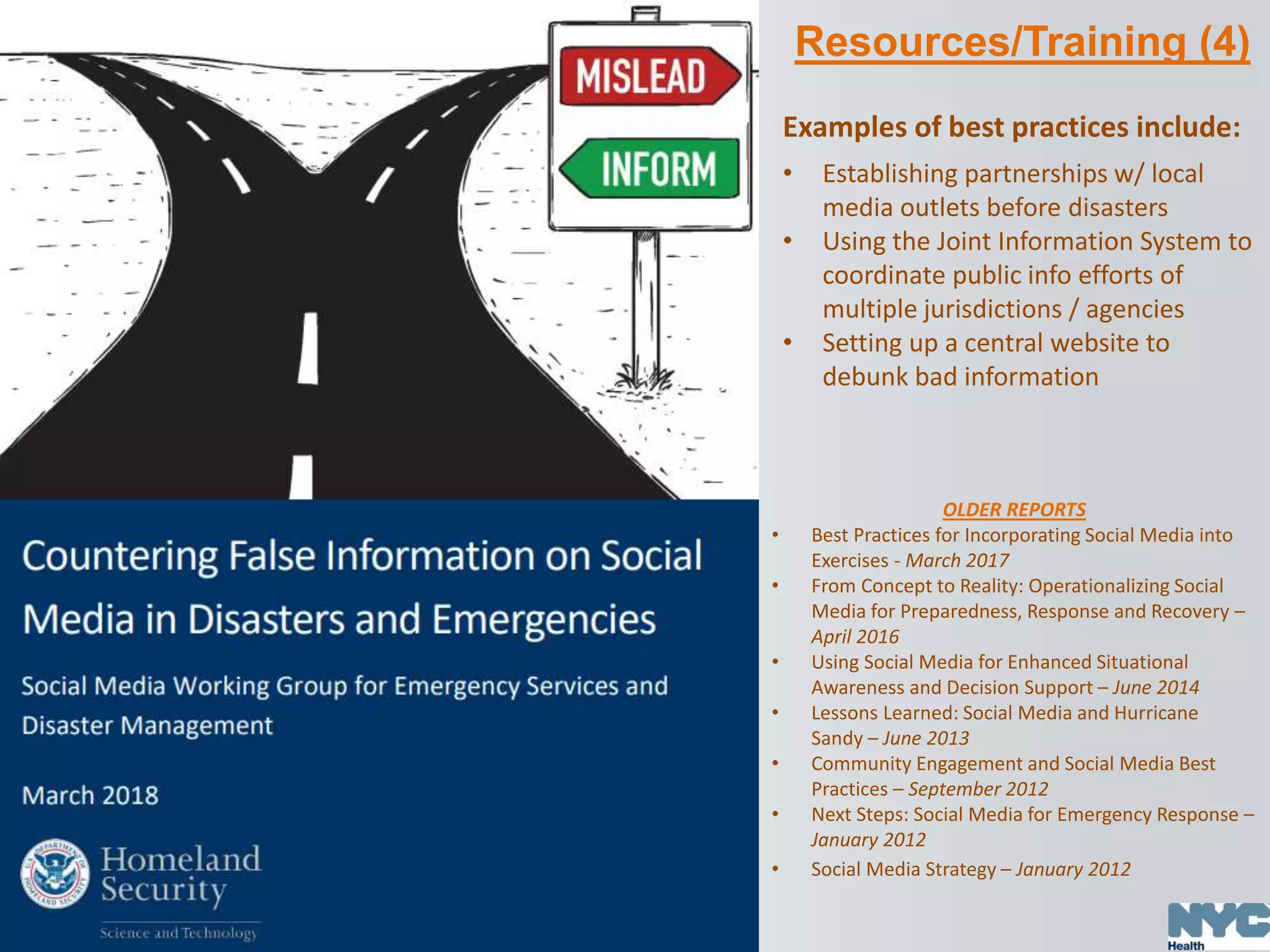 Resources/Training (4)
OLDER REPORTS
• Best Practices for Incorporating Social Media into
Exercises - March 2017
• From Concept to Reality: Operationalizing Social
Media for Preparedness, Response and Recovery –
April 2016
• Using Social Media for Enhanced Situational
Awareness and Decision Support – June 2014
• Lessons Learned: Social Media and Hurricane
Sandy – June 2013
• Community Engagement and Social Media Best
Practices – September 2012
• Next Steps: Social Media for Emergency Response –
January 2012
• Social Media Strategy – January 2012
Examples of best practices include:
• Establishing partnerships w/ local
media outlets before disasters
• Using the Joint Information System to
coordinate public info efforts of
multiple jurisdictions / agencies
• Setting up a central website to
debunk bad information
 