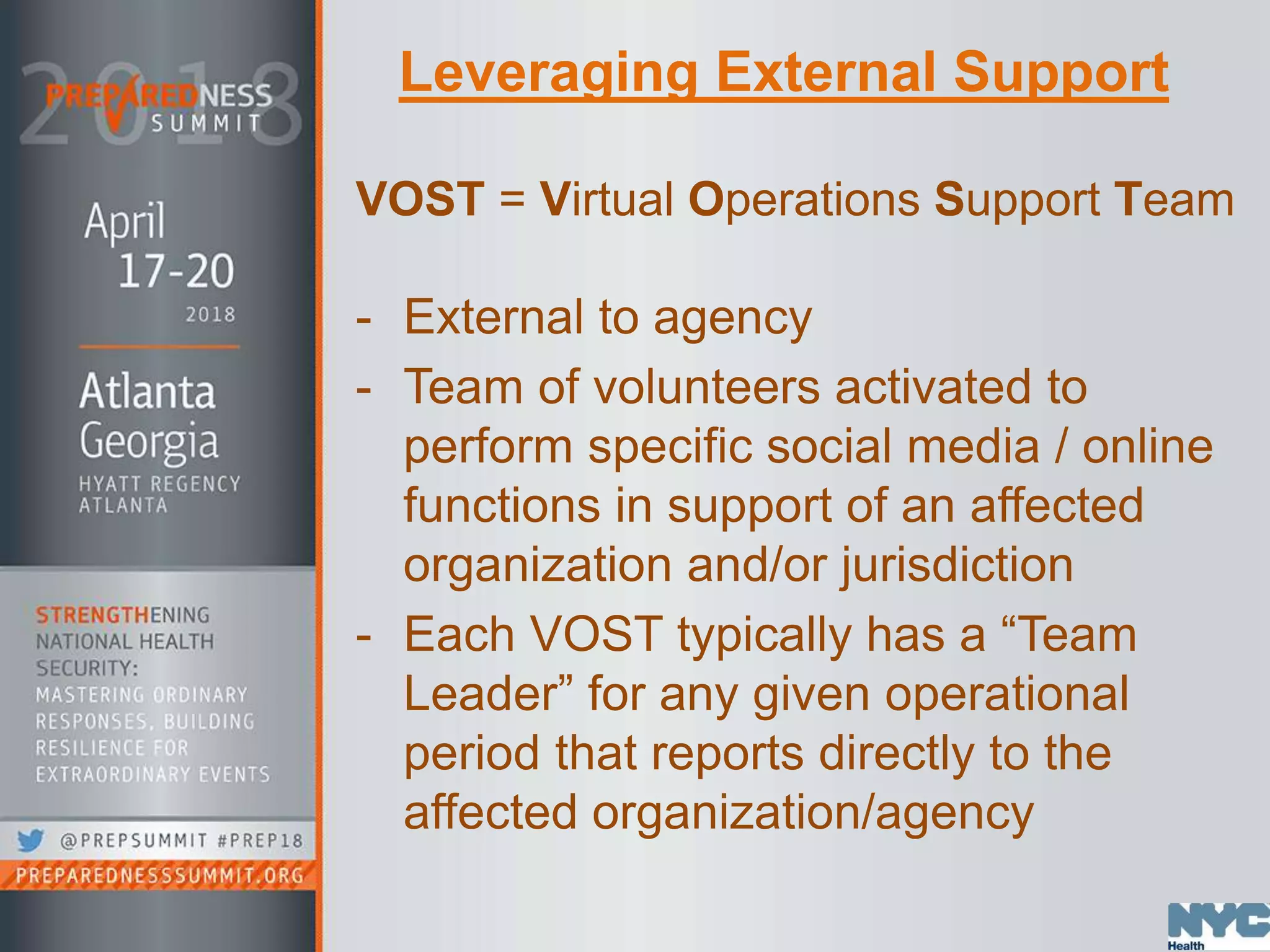 Leveraging External Support
VOST = Virtual Operations Support Team
- External to agency
- Team of volunteers activated to
perform specific social media / online
functions in support of an affected
organization and/or jurisdiction
- Each VOST typically has a “Team
Leader” for any given operational
period that reports directly to the
affected organization/agency
 