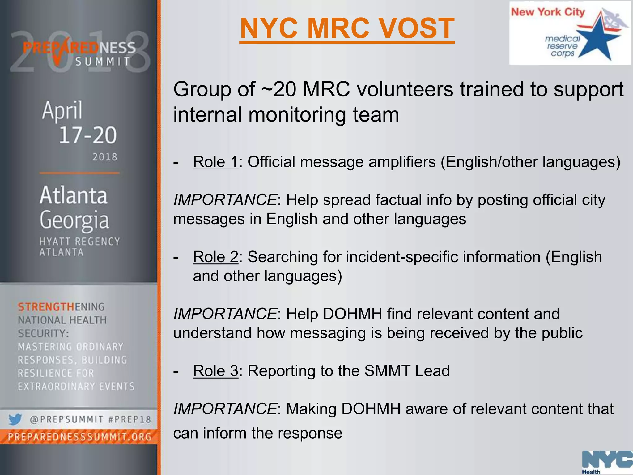NYC MRC VOST
Group of ~20 MRC volunteers trained to support
internal monitoring team
- Role 1: Official message amplifiers (English/other languages)
IMPORTANCE: Help spread factual info by posting official city
messages in English and other languages
- Role 2: Searching for incident-specific information (English
and other languages)
IMPORTANCE: Help DOHMH find relevant content and
understand how messaging is being received by the public
- Role 3: Reporting to the SMMT Lead
IMPORTANCE: Making DOHMH aware of relevant content that
can inform the response
 