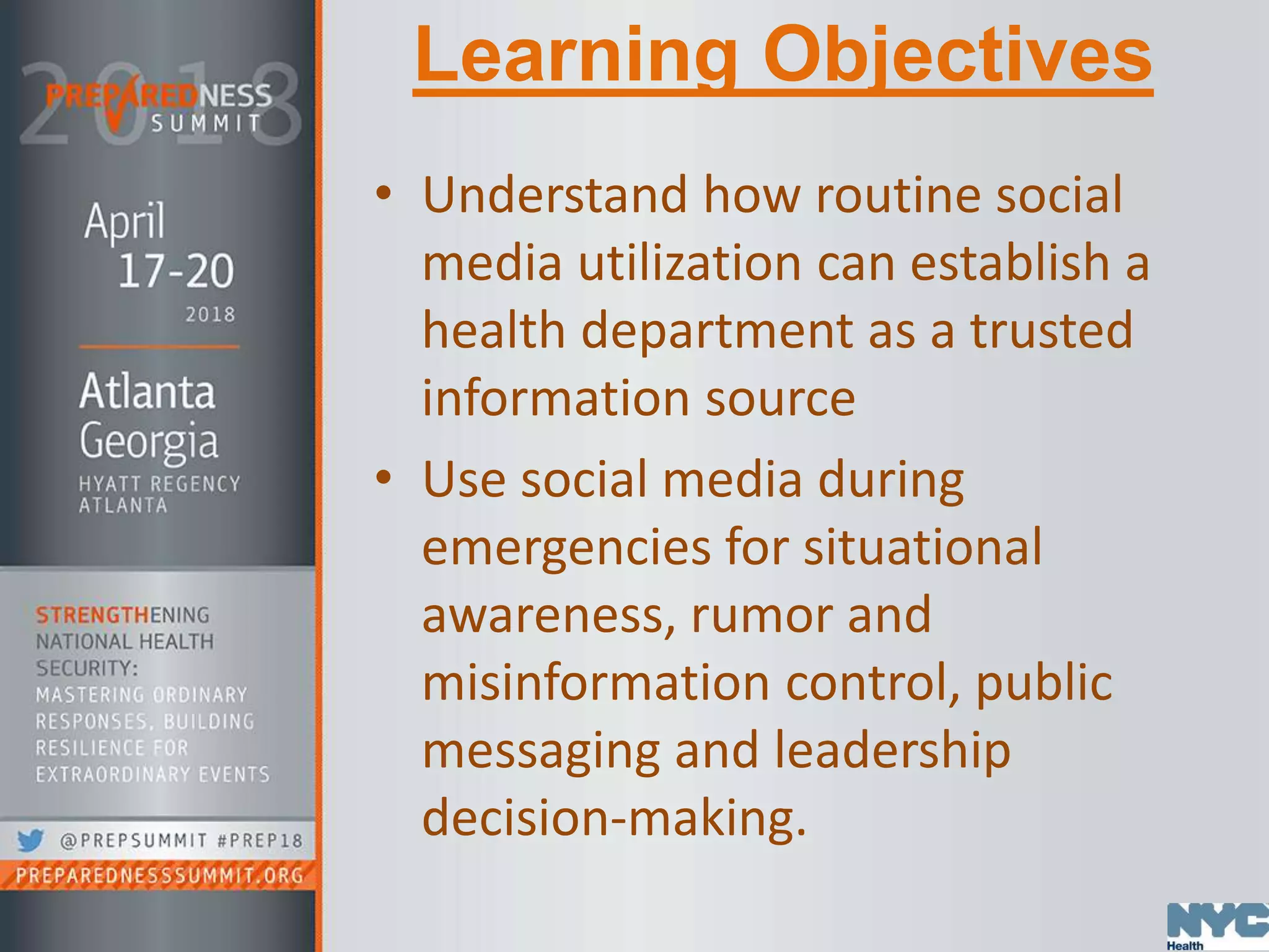 Learning Objectives
• Understand how routine social
media utilization can establish a
health department as a trusted
information source
• Use social media during
emergencies for situational
awareness, rumor and
misinformation control, public
messaging and leadership
decision-making.
 