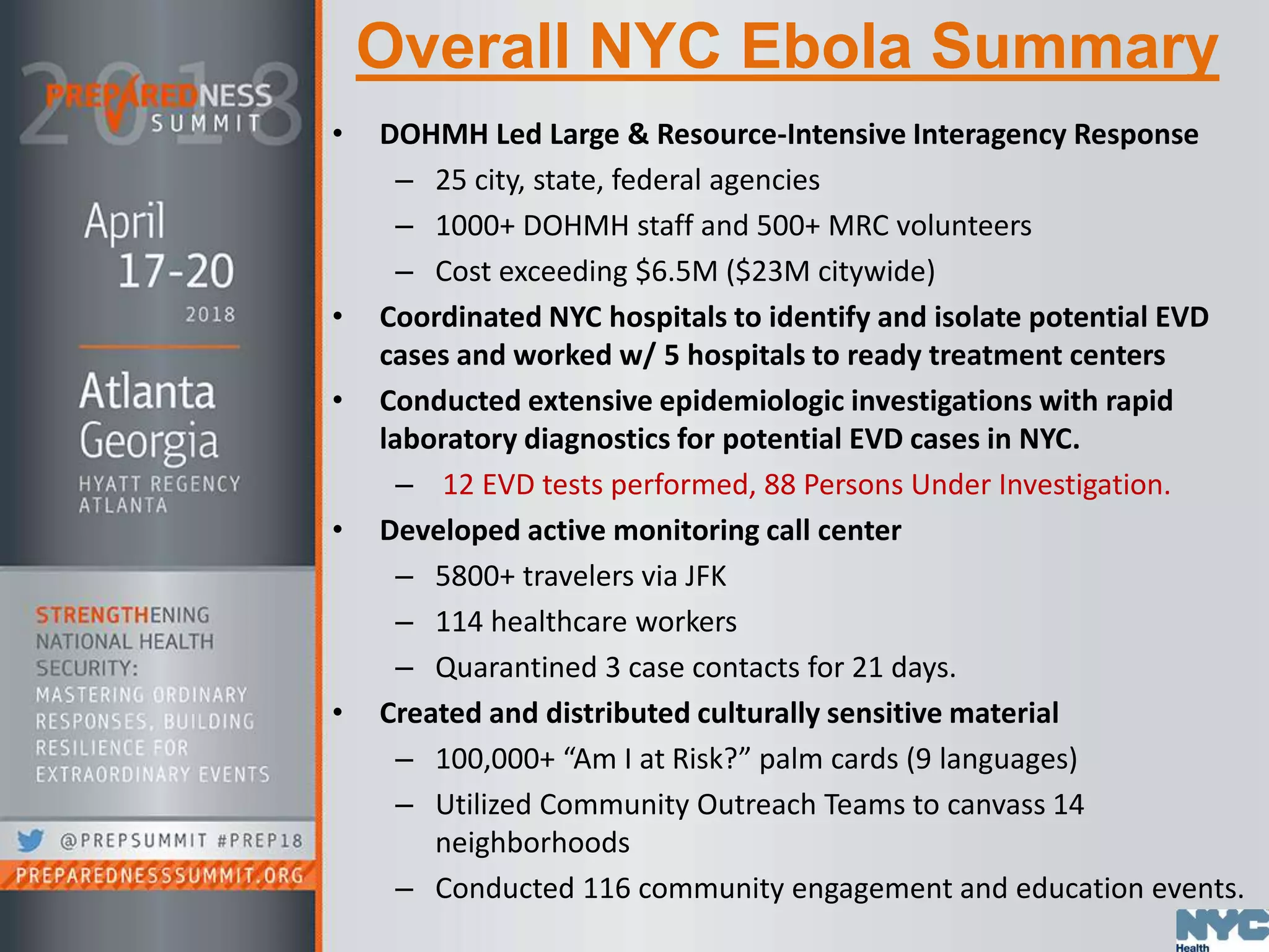 Overall NYC Ebola Summary
• DOHMH Led Large & Resource-Intensive Interagency Response
– 25 city, state, federal agencies
– 1000+ DOHMH staff and 500+ MRC volunteers
– Cost exceeding $6.5M ($23M citywide)
• Coordinated NYC hospitals to identify and isolate potential EVD
cases and worked w/ 5 hospitals to ready treatment centers
• Conducted extensive epidemiologic investigations with rapid
laboratory diagnostics for potential EVD cases in NYC.
– 12 EVD tests performed, 88 Persons Under Investigation.
• Developed active monitoring call center
– 5800+ travelers via JFK
– 114 healthcare workers
– Quarantined 3 case contacts for 21 days.
• Created and distributed culturally sensitive material
– 100,000+ “Am I at Risk?” palm cards (9 languages)
– Utilized Community Outreach Teams to canvass 14
neighborhoods
– Conducted 116 community engagement and education events.
 