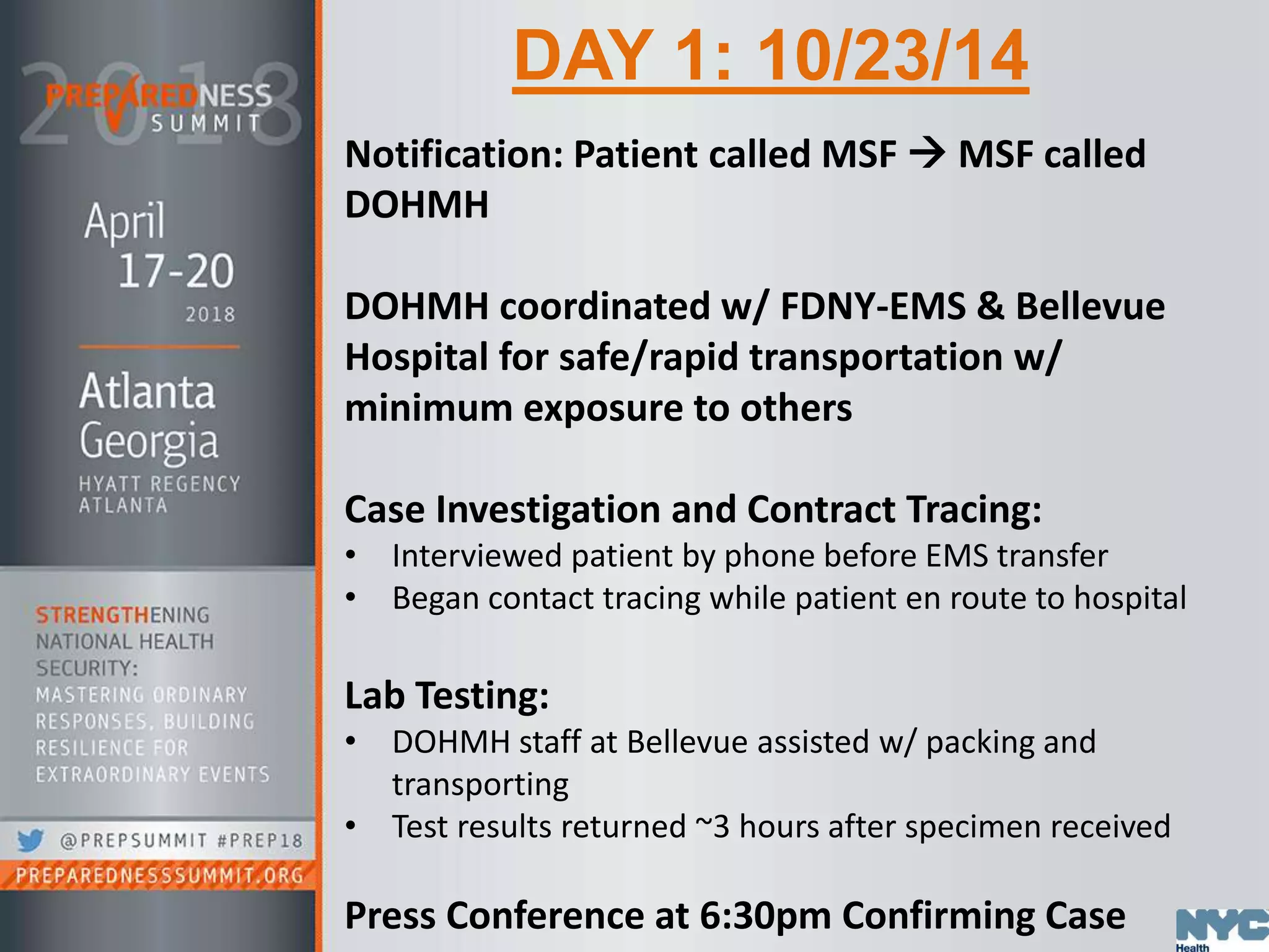 DAY 1: 10/23/14
Notification: Patient called MSF  MSF called
DOHMH
DOHMH coordinated w/ FDNY-EMS & Bellevue
Hospital for safe/rapid transportation w/
minimum exposure to others
Case Investigation and Contract Tracing:
• Interviewed patient by phone before EMS transfer
• Began contact tracing while patient en route to hospital
Lab Testing:
• DOHMH staff at Bellevue assisted w/ packing and
transporting
• Test results returned ~3 hours after specimen received
Press Conference at 6:30pm Confirming Case
 