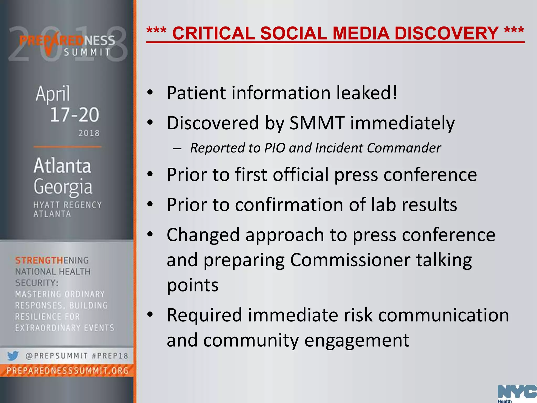 *** CRITICAL SOCIAL MEDIA DISCOVERY ***
• Patient information leaked!
• Discovered by SMMT immediately
– Reported to PIO and Incident Commander
• Prior to first official press conference
• Prior to confirmation of lab results
• Changed approach to press conference
and preparing Commissioner talking
points
• Required immediate risk communication
and community engagement
 