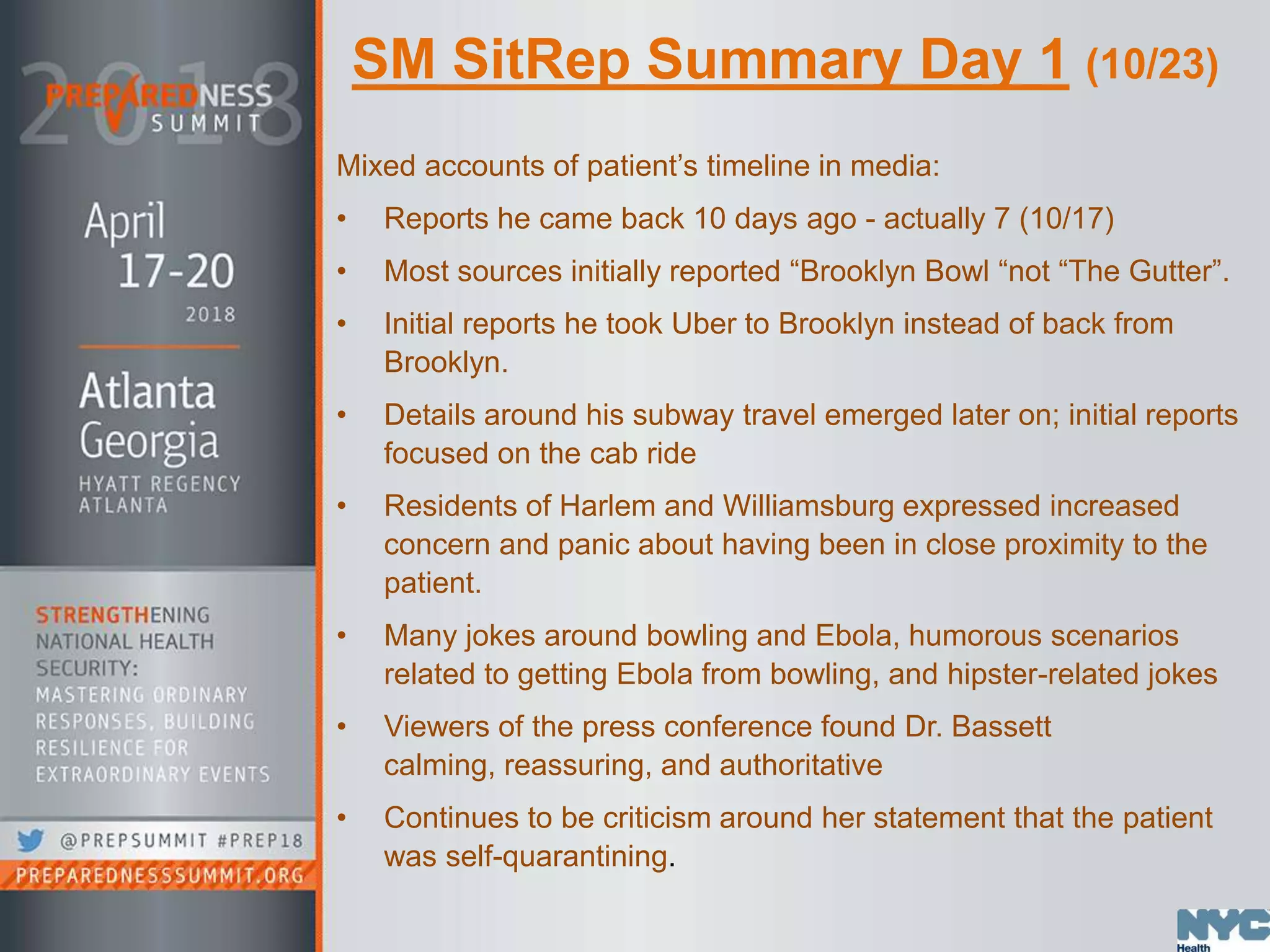 SM SitRep Summary Day 1 (10/23)
Mixed accounts of patient’s timeline in media:
• Reports he came back 10 days ago - actually 7 (10/17)
• Most sources initially reported “Brooklyn Bowl “not “The Gutter”.
• Initial reports he took Uber to Brooklyn instead of back from
Brooklyn.
• Details around his subway travel emerged later on; initial reports
focused on the cab ride
• Residents of Harlem and Williamsburg expressed increased
concern and panic about having been in close proximity to the
patient.
• Many jokes around bowling and Ebola, humorous scenarios
related to getting Ebola from bowling, and hipster-related jokes
• Viewers of the press conference found Dr. Bassett
calming, reassuring, and authoritative
• Continues to be criticism around her statement that the patient
was self-quarantining.
 