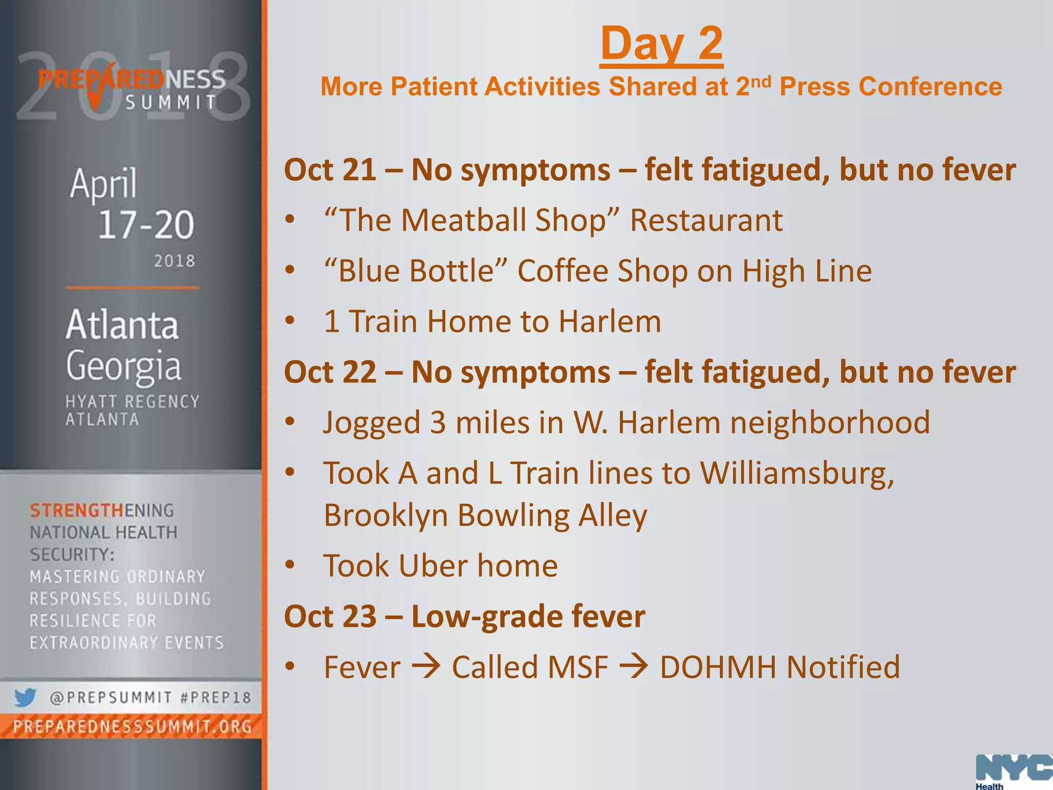 Day 2
More Patient Activities Shared at 2nd Press Conference
Oct 21 – No symptoms – felt fatigued, but no fever
• “The Meatball Shop” Restaurant
• “Blue Bottle” Coffee Shop on High Line
• 1 Train Home to Harlem
Oct 22 – No symptoms – felt fatigued, but no fever
• Jogged 3 miles in W. Harlem neighborhood
• Took A and L Train lines to Williamsburg,
Brooklyn Bowling Alley
• Took Uber home
Oct 23 – Low-grade fever
• Fever  Called MSF  DOHMH Notified
 