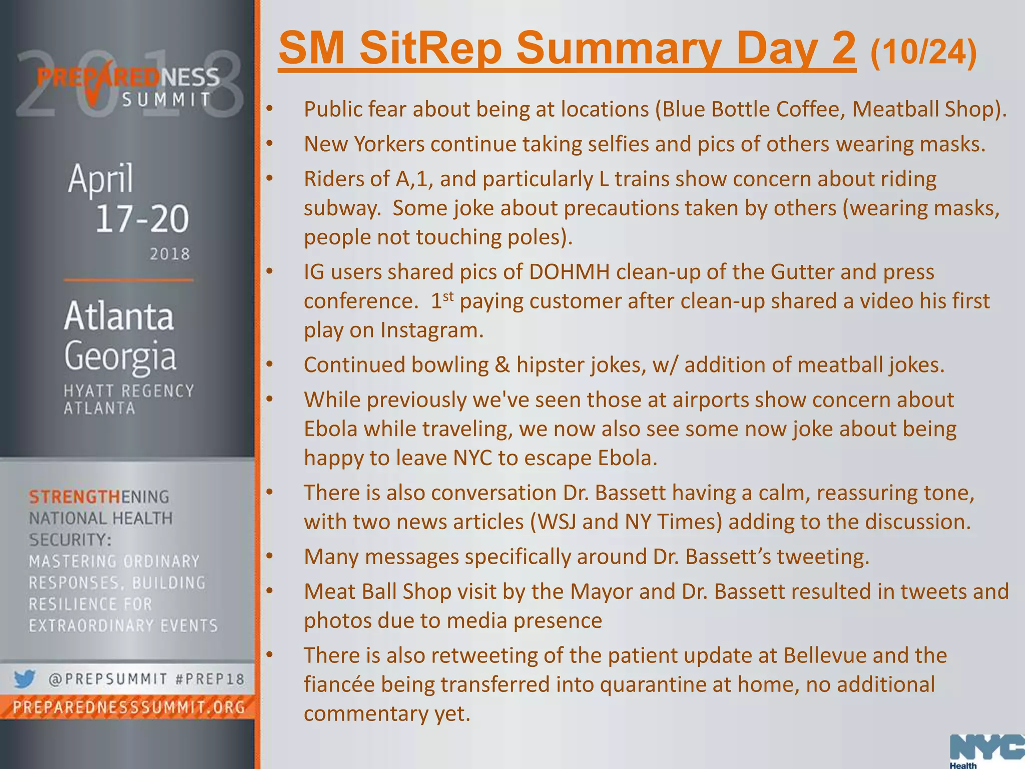 SM SitRep Summary Day 2 (10/24)
• Public fear about being at locations (Blue Bottle Coffee, Meatball Shop).
• New Yorkers continue taking selfies and pics of others wearing masks.
• Riders of A,1, and particularly L trains show concern about riding
subway. Some joke about precautions taken by others (wearing masks,
people not touching poles).
• IG users shared pics of DOHMH clean-up of the Gutter and press
conference. 1st paying customer after clean-up shared a video his first
play on Instagram.
• Continued bowling & hipster jokes, w/ addition of meatball jokes.
• While previously we've seen those at airports show concern about
Ebola while traveling, we now also see some now joke about being
happy to leave NYC to escape Ebola.
• There is also conversation Dr. Bassett having a calm, reassuring tone,
with two news articles (WSJ and NY Times) adding to the discussion.
• Many messages specifically around Dr. Bassett’s tweeting.
• Meat Ball Shop visit by the Mayor and Dr. Bassett resulted in tweets and
photos due to media presence
• There is also retweeting of the patient update at Bellevue and the
fiancée being transferred into quarantine at home, no additional
commentary yet.
 