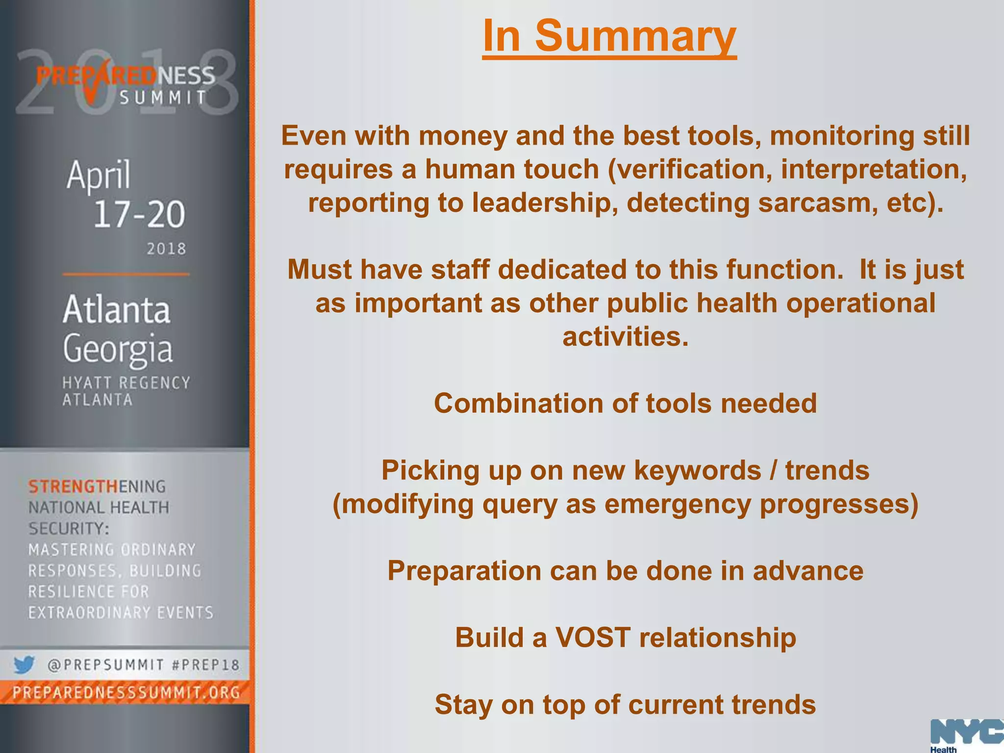 Even with money and the best tools, monitoring still
requires a human touch (verification, interpretation,
reporting to leadership, detecting sarcasm, etc).
Must have staff dedicated to this function. It is just
as important as other public health operational
activities.
Combination of tools needed
Picking up on new keywords / trends
(modifying query as emergency progresses)
Preparation can be done in advance
Build a VOST relationship
Stay on top of current trends
In Summary
 
