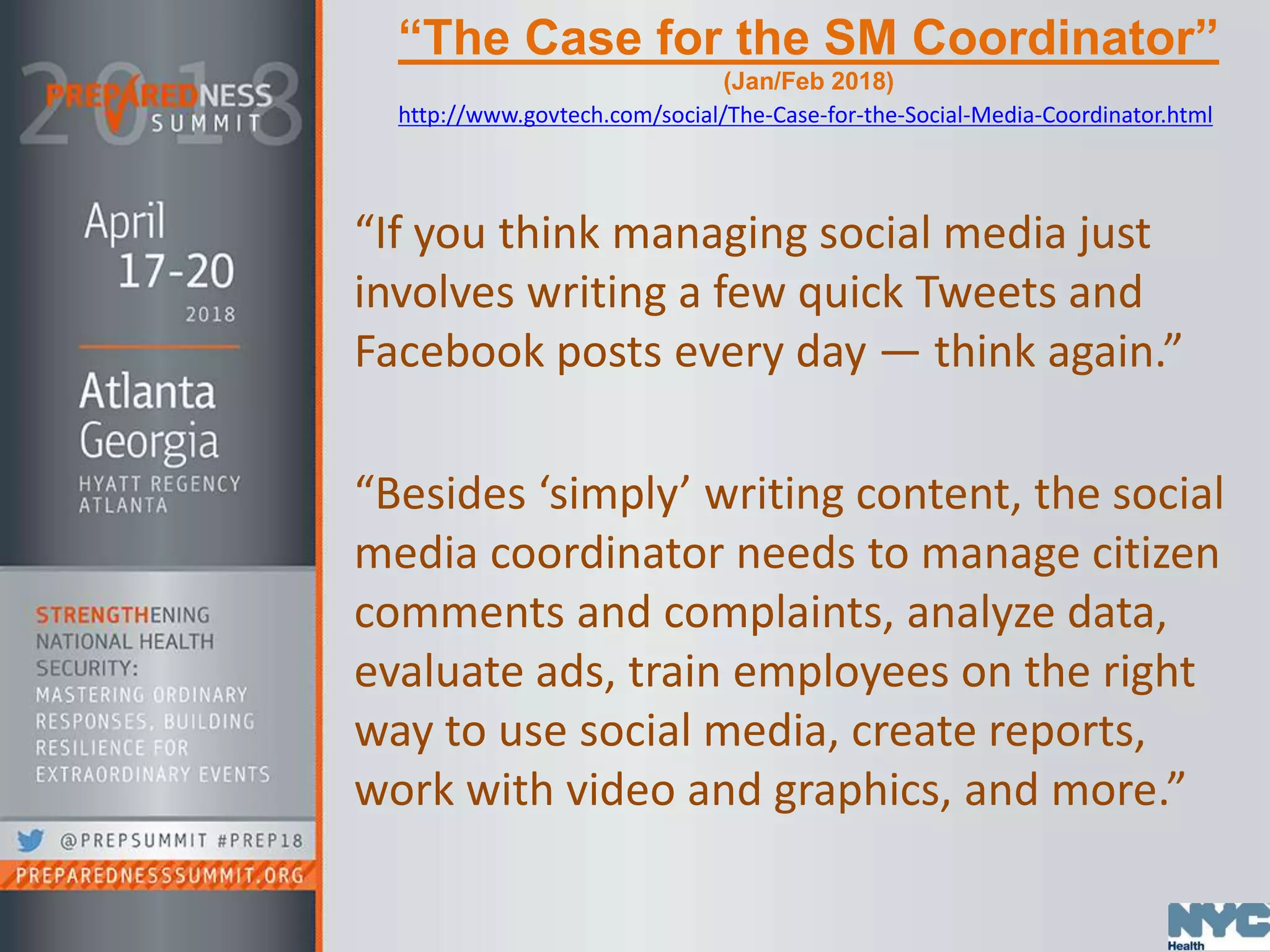 “The Case for the SM Coordinator”
(Jan/Feb 2018)
http://www.govtech.com/social/The-Case-for-the-Social-Media-Coordinator.html
“If you think managing social media just
involves writing a few quick Tweets and
Facebook posts every day — think again.”
“Besides ‘simply’ writing content, the social
media coordinator needs to manage citizen
comments and complaints, analyze data,
evaluate ads, train employees on the right
way to use social media, create reports,
work with video and graphics, and more.”
 
