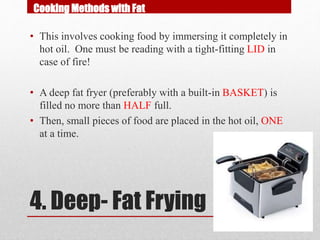 4. Deep- Fat Frying
• This involves cooking food by immersing it completely in
hot oil. One must be reading with a tight-fitting LID in
case of fire!
• A deep fat fryer (preferably with a built-in BASKET) is
filled no more than HALF full.
• Then, small pieces of food are placed in the hot oil, ONE
at a time.
Cooking Methods with Fat
 
