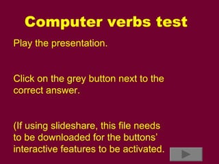 Computer verbs test Play the presentation. Click on the grey button next to the correct answer. (If using slideshare, this file needs to be downloaded for the buttons’ interactive features to be activated. 