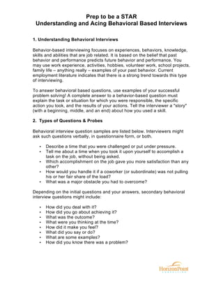 Prep to be a STAR
Understanding and Acing Behavioral Based Interviews
1. Understanding Behavioral Interviews
Behavior-based interviewing focuses on experiences, behaviors, knowledge,
skills and abilities that are job related. It is based on the belief that past
behavior and performance predicts future behavior and performance. You
may use work experience, activities, hobbies, volunteer work, school projects,
family life – anything really – examples of your past behavior. Current
employment literature indicates that there is a strong trend towards this type
of interviewing.
To answer behavioral based questions, use examples of your successful
problem solving! A complete answer to a behavior-based question must
explain the task or situation for which you were responsible, the specific
action you took, and the results of your actions. Tell the interviewer a "story"
(with a beginning, middle, and an end) about how you used a skill.
2. Types of Questions & Probes
Behavioral interview question samples are listed below. Interviewers might
ask such questions verbally, in questionnaire form, or both.
•
•
•
•
•

Describe a time that you were challenged or put under pressure.
Tell me about a time when you took it upon yourself to accomplish a
task on the job, without being asked.
Which accomplishment on the job gave you more satisfaction than any
other?
How would you handle it if a coworker (or subordinate) was not pulling
his or her fair share of the load?
What was a major obstacle you had to overcome?

Depending on the initial questions and your answers, secondary behavioral
interview questions might include:
•
•
•
•
•
•
•
•

How did you deal with it?
How did you go about achieving it?
What was the outcome?
What were you thinking at the time?
How did it make you feel?
What did you say or do?
What are some examples?
How did you know there was a problem?

 