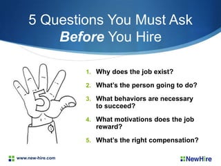 www.new-hire.com
5 Questions You Must Ask
Before You Hire
1. Why does the job exist?
2. What’s the person going to do?
3. What behaviors are necessary
to succeed?
4. What motivations does the job
reward?
5. What’s the right compensation?
 