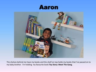 Aaron
The shelves behind me have my books and the shelf on top holds my books that I've passed on to
my baby brother. I’m holding my favourite book Toy Story: Meet The Gang.
 