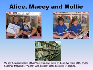 Alice, Macey and Mollie
We are the grandchildren of Mrs Vincent and we live in Brisbane. We heard of the Shelfie
Challenge through our “Nanno” who also sent us the books we are reading.
 