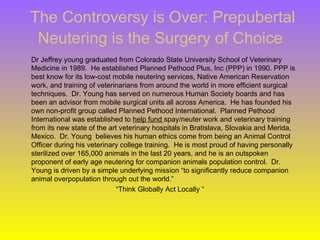 The Controversy is Over: Prepubertal
 Neutering is the Surgery of Choice
Dr Jeffrey young graduated from Colorado State University School of Veterinary
Medicine in 1989. He established Planned Pethood Plus, Inc (PPP) in 1990. PPP is
best know for its low-cost mobile neutering services, Native American Reservation
work, and training of veterinarians from around the world in more efficient surgical
techniques. Dr. Young has served on numerous Human Society boards and has
been an advisor from mobile surgical units all across America. He has founded his
own non-profit group called Planned Pethood International. Planned Pethood
International was established to help fund spay/neuter work and veterinary training
from its new state of the art veterinary hospitals in Bratislava, Slovakia and Merida,
Mexico. Dr. Young believes his human ethics come from being an Animal Control
Officer during his veterinary college training. He is most proud of having personally
sterilized over 165,000 animals in the last 20 years, and he is an outspoken
proponent of early age neutering for companion animals population control. Dr.
Young is driven by a simple underlying mission “to significantly reduce companion
animal overpopulation through out the world.”
                             “Think Globally Act Locally “
 