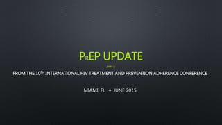 PREP UPDATE
(PART 1)
FROM THE 10TH INTERNATIONAL HIV TREATMENT AND PREVENTION ADHERENCE CONFERENCE
MIAMI, FL  JUNE 2015
 