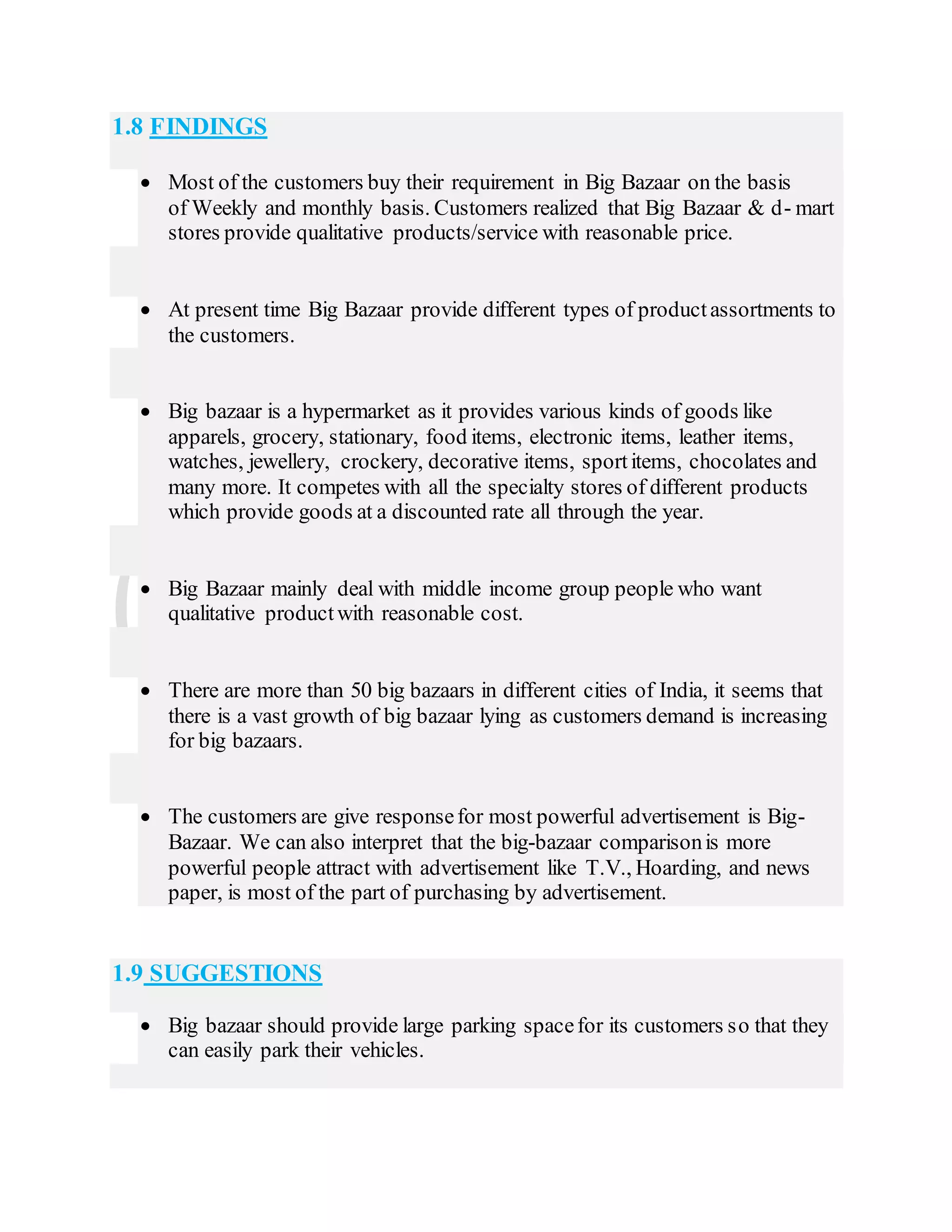 1.8 FINDINGS
 Most of the customers buy their requirement in Big Bazaar on the basis
of Weekly and monthly basis. Customers realized that Big Bazaar & d- mart
stores provide qualitative products/service with reasonable price.
 At present time Big Bazaar provide different types of productassortments to
the customers.
 Big bazaar is a hypermarket as it provides various kinds of goods like
apparels, grocery, stationary, food items, electronic items, leather items,
watches, jewellery, crockery, decorative items, sportitems, chocolates and
many more. It competes with all the specialty stores of different products
which provide goods at a discounted rate all through the year.
 Big Bazaar mainly deal with middle income group people who want
qualitative productwith reasonable cost.
 There are more than 50 big bazaars in different cities of India, it seems that
there is a vast growth of big bazaar lying as customers demand is increasing
for big bazaars.
 The customers are give responsefor most powerful advertisement is Big-
Bazaar. We can also interpret that the big-bazaar comparisonis more
powerful people attract with advertisement like T.V., Hoarding, and news
paper, is most of the part of purchasing by advertisement.
1.9 SUGGESTIONS
 Big bazaar should provide large parking spacefor its customers so that they
can easily park their vehicles.
 