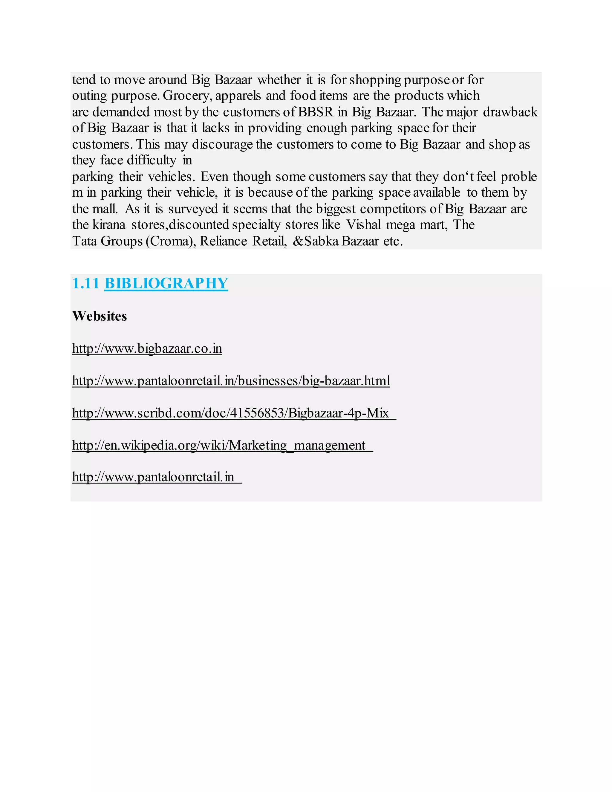 tend to move around Big Bazaar whether it is for shopping purposeor for
outing purpose. Grocery, apparels and food items are the products which
are demanded most by the customers of BBSR in Big Bazaar. The major drawback
of Big Bazaar is that it lacks in providing enough parking spacefor their
customers. This may discourage the customers to come to Big Bazaar and shop as
they face difficulty in
parking their vehicles. Even though some customers say that they don‘tfeel proble
m in parking their vehicle, it is because of the parking spaceavailable to them by
the mall. As it is surveyed it seems that the biggest competitors of Big Bazaar are
the kirana stores,discounted specialty stores like Vishal mega mart, The
Tata Groups (Croma), Reliance Retail, &Sabka Bazaar etc.
1.11 BIBLIOGRAPHY
Websites
http://www.bigbazaar.co.in
http://www.pantaloonretail.in/businesses/big-bazaar.html
http://www.scribd.com/doc/41556853/Bigbazaar-4p-Mix
http://en.wikipedia.org/wiki/Marketing_management
http://www.pantaloonretail.in
 