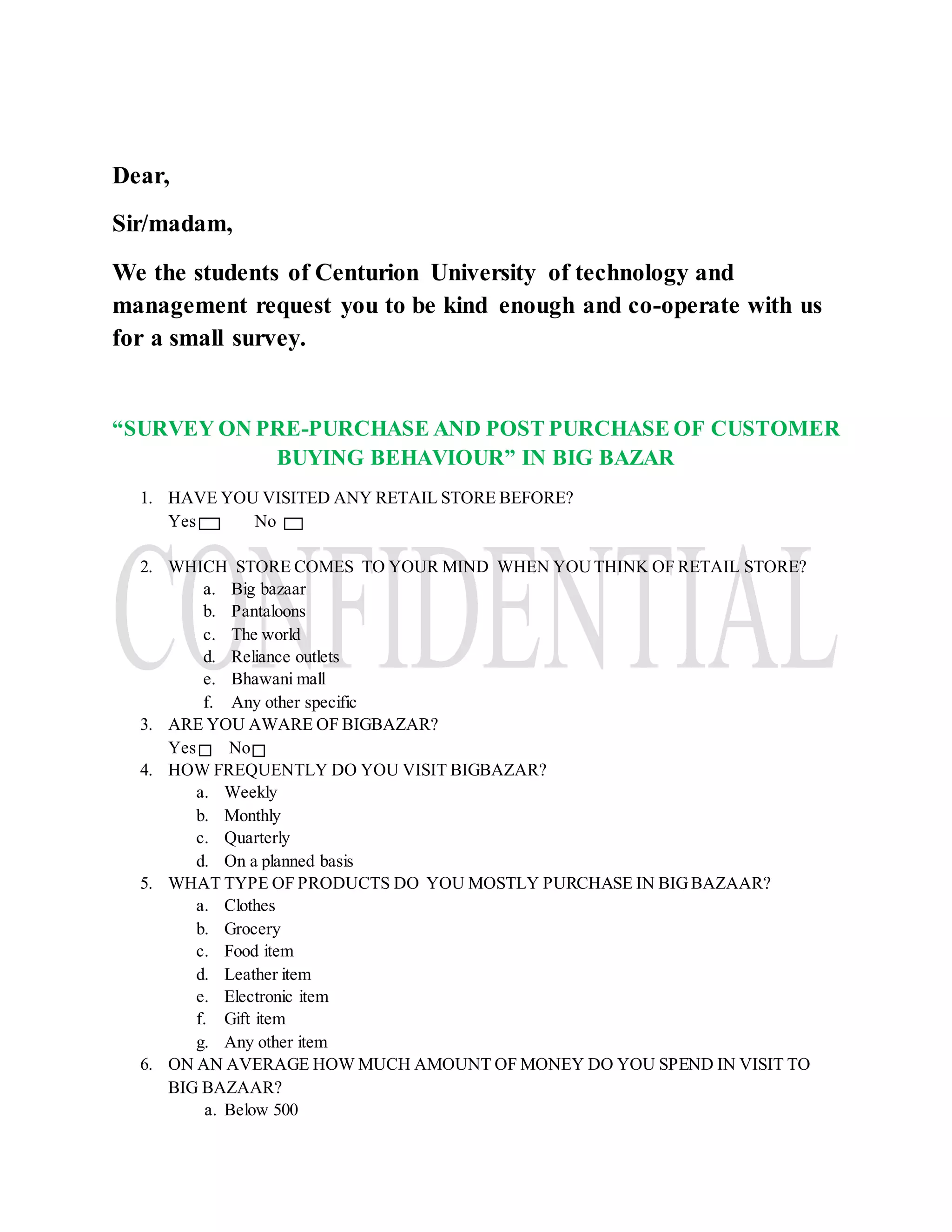 Dear,
Sir/madam,
We the students of Centurion University of technology and
management request you to be kind enough and co-operate with us
for a small survey.
“SURVEY ON PRE-PURCHASE AND POST PURCHASE OF CUSTOMER
BUYING BEHAVIOUR” IN BIG BAZAR
1. HAVE YOU VISITED ANY RETAIL STORE BEFORE?
Yes No
2. WHICH STORE COMES TO YOUR MIND WHEN YOUTHINK OF RETAIL STORE?
a. Big bazaar
b. Pantaloons
c. The world
d. Reliance outlets
e. Bhawani mall
f. Any other specific
3. ARE YOU AWARE OF BIGBAZAR?
Yes No
4. HOW FREQUENTLY DO YOU VISIT BIGBAZAR?
a. Weekly
b. Monthly
c. Quarterly
d. On a planned basis
5. WHAT TYPE OF PRODUCTS DO YOU MOSTLY PURCHASE IN BIGBAZAAR?
a. Clothes
b. Grocery
c. Food item
d. Leather item
e. Electronic item
f. Gift item
g. Any other item
6. ON AN AVERAGE HOW MUCH AMOUNT OF MONEY DO YOU SPEND IN VISIT TO
BIG BAZAAR?
a. Below 500
 