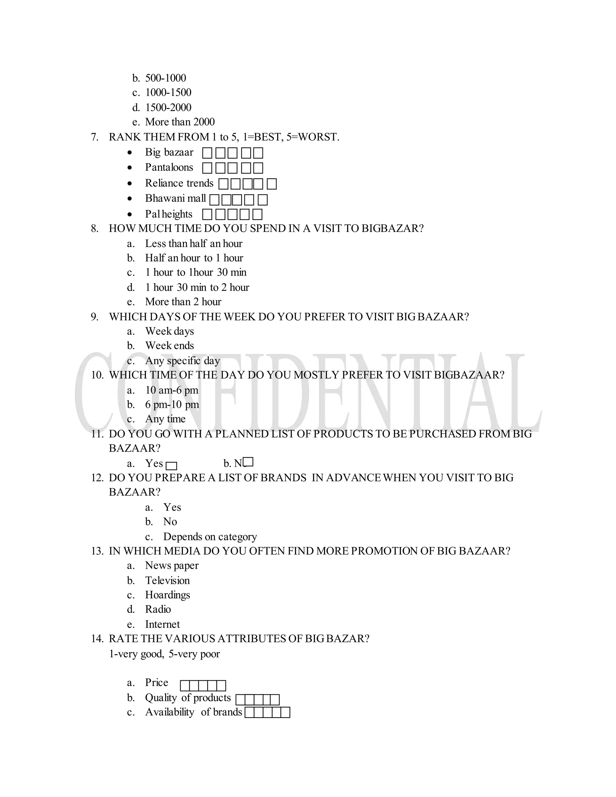 b. 500-1000
c. 1000-1500
d. 1500-2000
e. More than 2000
7. RANK THEM FROM 1 to 5, 1=BEST, 5=WORST.
 Big bazaar
 Pantaloons
 Reliance trends
 Bhawani mall
 Palheights
8. HOW MUCH TIME DO YOU SPEND IN A VISIT TO BIGBAZAR?
a. Less than half an hour
b. Half an hour to 1 hour
c. 1 hour to 1hour 30 min
d. 1 hour 30 min to 2 hour
e. More than 2 hour
9. WHICH DAYS OF THE WEEK DO YOU PREFER TO VISIT BIGBAZAAR?
a. Week days
b. Week ends
c. Any specific day
10. WHICH TIME OF THE DAY DO YOU MOSTLY PREFER TO VISIT BIGBAZAAR?
a. 10 am-6 pm
b. 6 pm-10 pm
c. Any time
11. DO YOU GO WITH A PLANNED LIST OF PRODUCTS TO BE PURCHASED FROM BIG
BAZAAR?
a. Yes b. No
12. DO YOU PREPARE A LIST OF BRANDS IN ADVANCEWHEN YOU VISIT TO BIG
BAZAAR?
a. Yes
b. No
c. Depends on category
13. IN WHICH MEDIA DO YOU OFTEN FIND MORE PROMOTION OF BIG BAZAAR?
a. News paper
b. Television
c. Hoardings
d. Radio
e. Internet
14. RATE THE VARIOUS ATTRIBUTES OF BIGBAZAR?
1-very good, 5-very poor
a. Price
b. Quality of products
c. Availability of brands
 