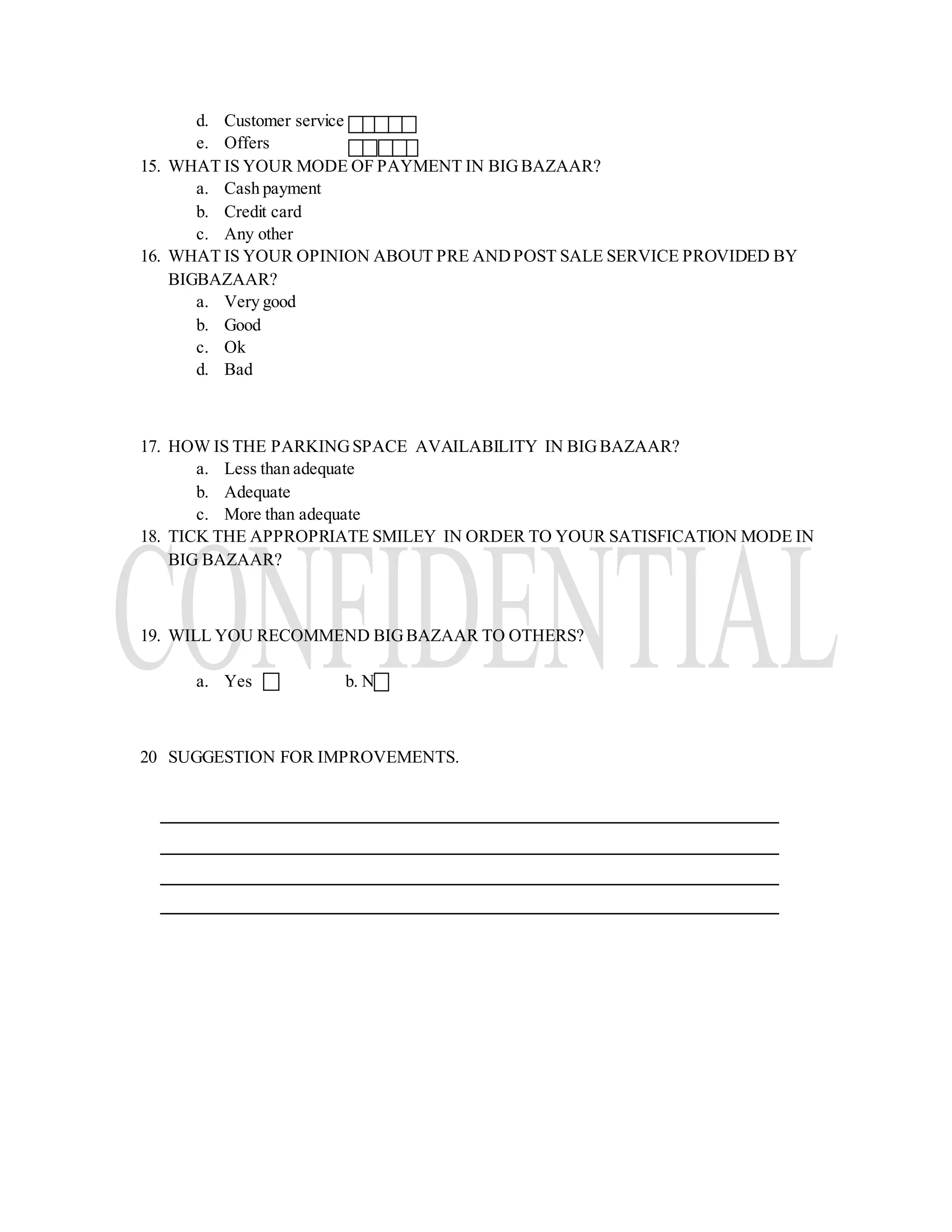 d. Customer service
e. Offers
15. WHAT IS YOUR MODE OF PAYMENT IN BIGBAZAAR?
a. Cash payment
b. Credit card
c. Any other
16. WHAT IS YOUR OPINION ABOUT PRE ANDPOST SALE SERVICE PROVIDED BY
BIGBAZAAR?
a. Very good
b. Good
c. Ok
d. Bad
17. HOW IS THE PARKINGSPACE AVAILABILITY IN BIGBAZAAR?
a. Less than adequate
b. Adequate
c. More than adequate
18. TICK THE APPROPRIATE SMILEY IN ORDER TO YOUR SATISFICATION MODE IN
BIG BAZAAR?
19. WILL YOU RECOMMEND BIGBAZAAR TO OTHERS?
a. Yes b. No
20 SUGGESTION FOR IMPROVEMENTS.
 