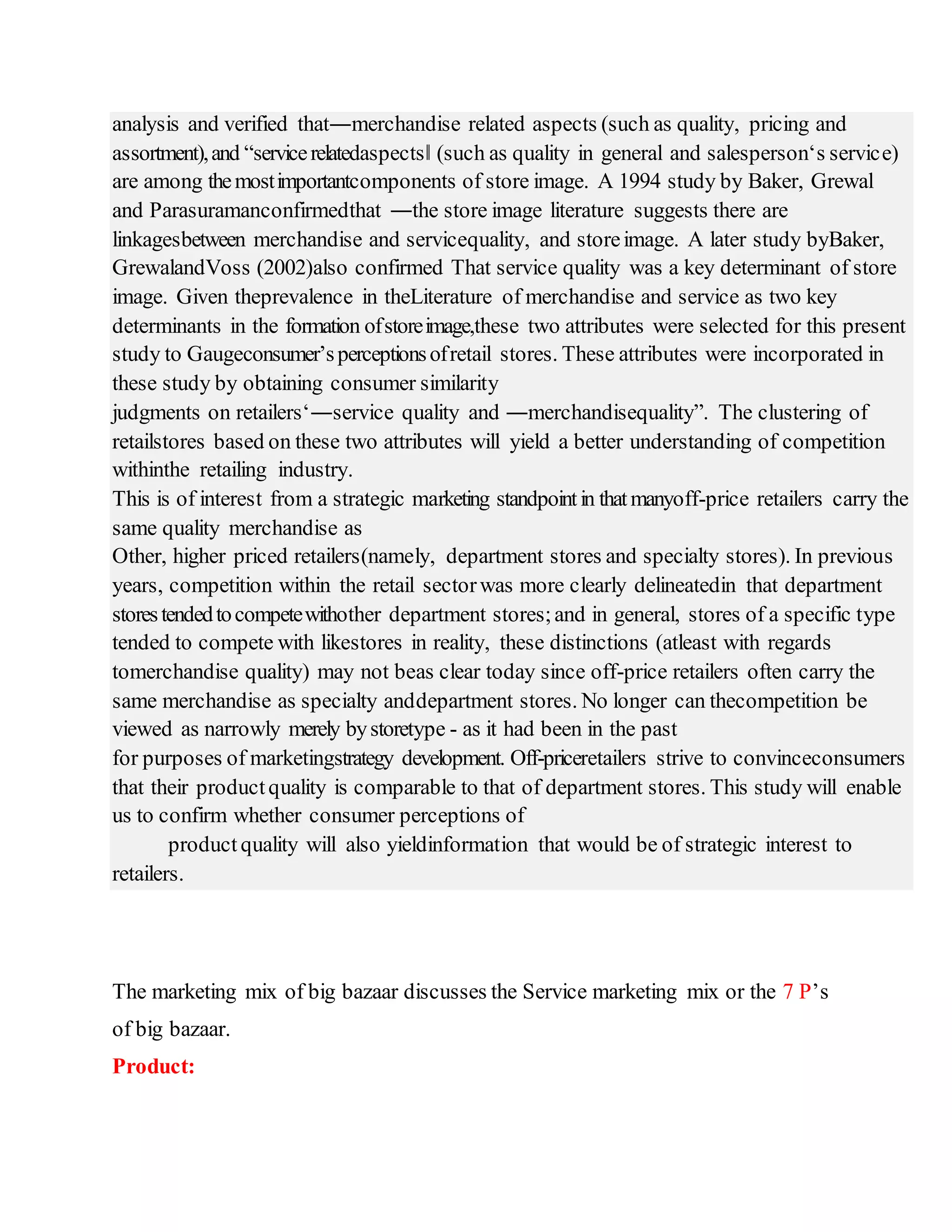 analysis and verified that―merchandise related aspects (such as quality, pricing and
assortment),and “servicerelatedaspects‖ (such as quality in general and salesperson‘s service)
are among themostimportantcomponents of store image. A 1994 study by Baker, Grewal
and Parasuramanconfirmedthat ―the store image literature suggests there are
linkagesbetween merchandise and servicequality, and storeimage. A later study byBaker,
GrewalandVoss (2002)also confirmed That service quality was a key determinant of store
image. Given theprevalence in theLiterature of merchandise and service as two key
determinants in the formation ofstoreimage,these two attributes were selected for this present
study to Gaugeconsumer’sperceptionsofretail stores. These attributes were incorporated in
these study by obtaining consumer similarity
judgments on retailers‘―service quality and ―merchandisequality”. The clustering of
retailstores based on these two attributes will yield a better understanding of competition
withinthe retailing industry.
This is of interest from a strategic marketing standpointin thatmanyoff-price retailers carry the
same quality merchandise as
Other, higher priced retailers(namely, department stores and specialty stores). In previous
years, competition within the retail sectorwas more clearly delineatedin that department
storestendedtocompetewithother department stores;and in general, stores of a specific type
tended to compete with likestores in reality, these distinctions (atleast with regards
tomerchandise quality) may not beas clear today since off-price retailers often carry the
same merchandise as specialty anddepartment stores. No longer can thecompetition be
viewed as narrowly merely bystoretype - as it had been in the past
for purposes of marketingstrategy development. Off-priceretailers strive to convinceconsumers
that their productquality is comparable to that of department stores. This study will enable
us to confirm whether consumer perceptions of
product quality will also yieldinformation that would be of strategic interest to
retailers.
The marketing mix of big bazaar discusses the Service marketing mix or the 7 P’s
of big bazaar.
Product:
 