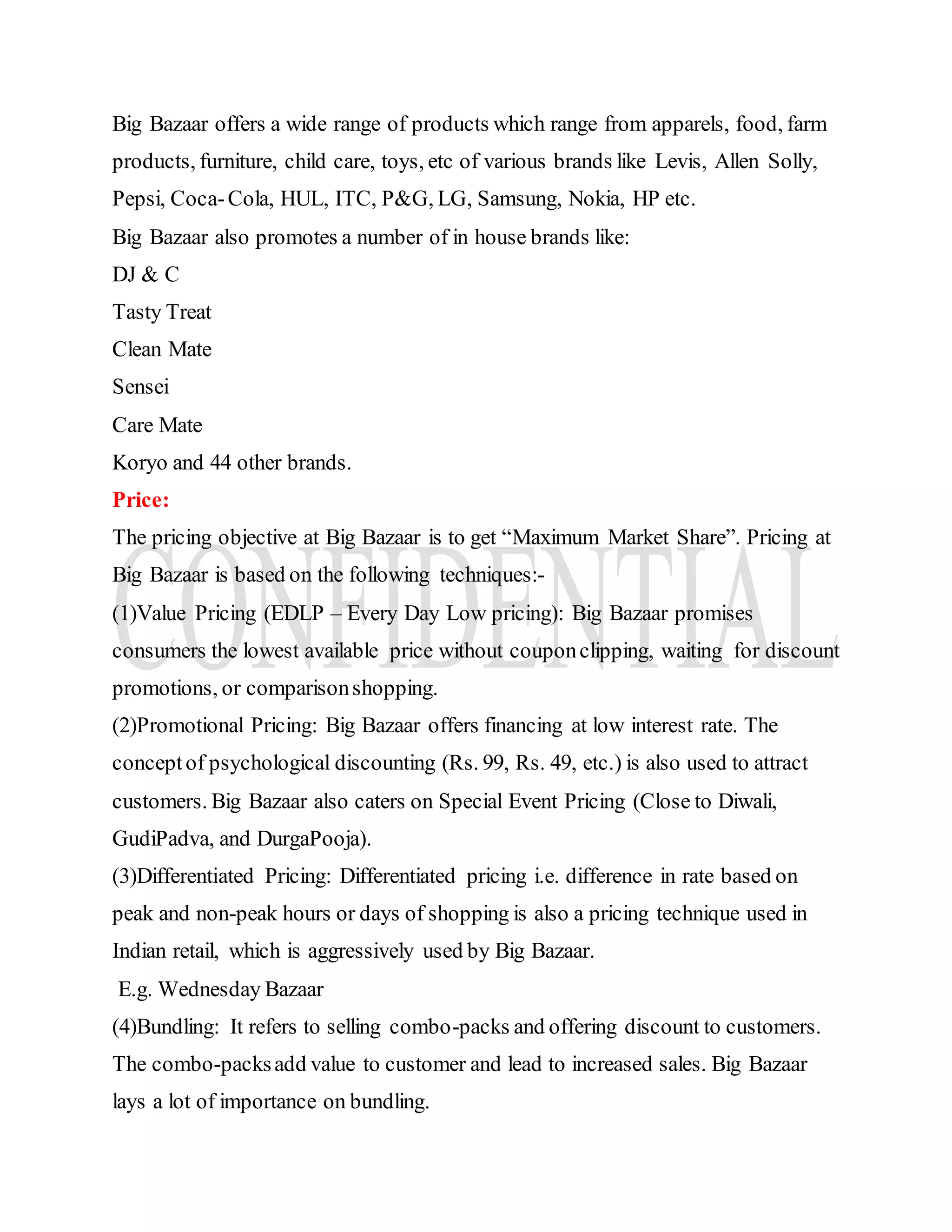 Big Bazaar offers a wide range of products which range from apparels, food, farm
products, furniture, child care, toys, etc of various brands like Levis, Allen Solly,
Pepsi, Coca-Cola, HUL, ITC, P&G, LG, Samsung, Nokia, HP etc.
Big Bazaar also promotes a number of in house brands like:
DJ & C
Tasty Treat
Clean Mate
Sensei
Care Mate
Koryo and 44 other brands.
Price:
The pricing objective at Big Bazaar is to get “Maximum Market Share”. Pricing at
Big Bazaar is based on the following techniques:-
(1)Value Pricing (EDLP – Every Day Low pricing): Big Bazaar promises
consumers the lowest available price without couponclipping, waiting for discount
promotions, or comparisonshopping.
(2)Promotional Pricing: Big Bazaar offers financing at low interest rate. The
conceptof psychological discounting (Rs. 99, Rs. 49, etc.) is also used to attract
customers. Big Bazaar also caters on Special Event Pricing (Close to Diwali,
GudiPadva, and DurgaPooja).
(3)Differentiated Pricing: Differentiated pricing i.e. difference in rate based on
peak and non-peak hours or days of shopping is also a pricing technique used in
Indian retail, which is aggressively used by Big Bazaar.
E.g. Wednesday Bazaar
(4)Bundling: It refers to selling combo-packs and offering discount to customers.
The combo-packsadd value to customer and lead to increased sales. Big Bazaar
lays a lot of importance on bundling.
 